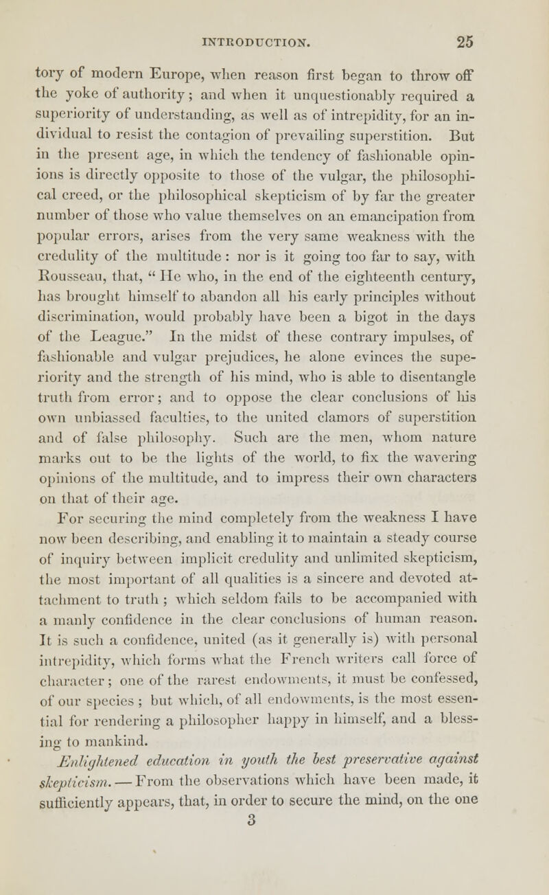 tory of modern Europe, when reason first began to throw off the yoke of authority; and when it unquestionably required a superiority of understanding, as well as of intrepidity, for an in- dividual to resist the contagion of prevailing superstition. But in the present age, in which the tendency of fashionable opin- ions is directly opposite to those of the vulgar, the philosophi- cal creed, or the philosophical skepticism of by far the greater number of those who value themselves on an emancipation from popular errors, arises from the very same weakness with the credulity of the multitude : nor is it going too far to say, with Rousseau, that,  He who, in the end of the eighteenth century, has brought himself to abandon all his early principles without discrimination, would probably have been a bigot in the days of the League. In the midst of these contrary impulses, of fashionable and vulgar prejudices, he alone evinces the supe- riority and the strength of his mind, who is able to disentangle truth from error; and to oppose the clear conclusions of his own unbiassed faculties, to the united clamors of superstition and of false philosophy. Such are the men, whom nature marks out to be the lights of the world, to fix the wavering opinions of the multitude, and to impress their own characters on that of their age. For securing the mind completely from the weakness I have now been describing, and enabling it to maintain a steady course of inquiry between implicit credulity and unlimited skepticism, the most important of all qualities is a sincere and devoted at- tachment to truth ; which seldom fails to be accompanied with a manly confidence in the clear conclusions of human reason. It is such a confidence, united (as it generally is) Avith personal intrepidity, which forms what the French writers call force of character; one of the rarest endowments, it must be confessed, of our species ; but which, of ail endowments, is the most essen- tial for rendering a philosopher happy in himself, and a bless- ing to mankind. Knliijlitened education in youth the best preservative against skepticism. — From the observations which have been made, it sufficiently appears, that, in order to secure the mind, on the one 3