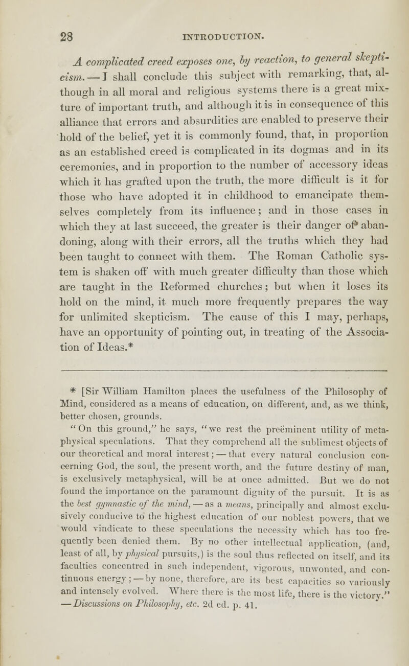 A complicated creed exposes one, by reaction, to general skepti- cism.—} shall conclude this subject with remarking, that, al- though in all moral and religious systems there is a great mix- ture of important truth, and although it is in consequence of this alliance that errors and absurdities are enabled to preserve their hold of the belief, yet it is commonly found, that, in proportion as an established creed is complicated in its dogmas and in its ceremonies, and in proportion to the number of accessory ideas which it has grafted upon the truth, the more difficult is it for those who have adopted it in childhood to emancipate them- selves completely from its influence; and in those cases in which they at last succeed, the greater is their danger of* aban- doning, along with their errors, all the truths which they had been taught to connect with them. The Roman Catholic sys- tem is shaken off with much greater difficulty than those which are taught in the Reformed churches; but when it loses its hold on the mind, it much more frequently prepares the way for unlimited skepticism. The cause of this I may, perhaps, have an opportunity of pointing out, in treating of the Associa- tion of Ideas.* * [Sir William Hamilton places the usefulness of the Philosophy of Mind, considered as a means of education, on different, and, as we think, better chosen, grounds. On this ground, he says, we rest the preeminent utility of meta- physical speculations. That they comprehend all the sublimest objects of our theoretical and moral interest; — that every natural conclusion con- cerning God, the soul, the present worth, and the future destiny of man, is exclusively metaphysical, will be at once admitted. But we do not found the importance on the paramount dignity of the pursuit. It is as the best gymnastic of the mind, — as a means, principally and almost exclu- sively conducive to the highest education of our noblest powers, that we would vindicate to these speculations the necessity which has too fre- quently been denied them. By no other intellectual application, (and, least of all, by physical pursuits,) is the soul thus reflected on itself, and its faculties concentred in such independent, vigorous, unwonted, and con- tinuous energy;—by none, therefore, are its best capacities so variously and intensely evolved. Where there is the most life, there is the victory. — Discussions on Philosophy, etc. 2d ed. p. 41.