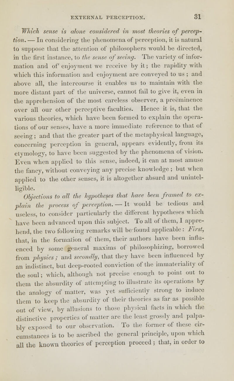 Which sense is alone considered in most theories of percep- tion. — In considering the phenomena of perception, it is natural to suppose that the attention of philosophers would be directed, in the first instance, to the sense of seeing. The variety of infor- mation and of enjoyment we receive by it; the rapidity with which this information and enjoyment are conveyed to us ; and above all, the intercourse it enables us to maintain with the more distant part of the universe, cannot fail to give it, even in the apprehension of the most careless observer, a preeminence over all our other perceptive faculties. Hence it is, that the various theories, which have been formed to explain the opera- tions of our senses, have a more immediate reference to that of seeing; and that the greater part of the metaphysical language, concerning perception in general, appears evidently, from its etymology, to have been suggested by the phenomena of vision. Even when applied to this sense, indeed, it can at most amuse the fancy, without conveying any precise knowledge ; but when applied to the other senses, it is altogether absurd and unintel- ligible. Objections to all the hypotheses that have been framed to ex- plain, the process of perception. — It would be tedious and useless, to consider particularly the different hypotheses which have been advanced upon this subject. To all of them, I appre- hend, the two following remarks will befound applicable: First, that, in the formation of them, their authors have been influ- enced by some general maxims of philosophizing, borrowed from physics ; and secondly, that they have been influenced by an indistinct, but deep-rooted conviction of the immateriality of the soul; which, although not precise enough to point out to them the absurdity of attempting to illustrate its operations by the analogy of matter, was yet sufficiently strong to induce them to keep the absurdity of their theories as far as possible out of view, by allusions to those physical facts in which the distinctive properties of matter are the least grossly and palpa- bly exposed to our observation. To the former of these cir- cumstances is to be ascribed the general principle, upon which all the known theories of perception proceed ; that, in order to