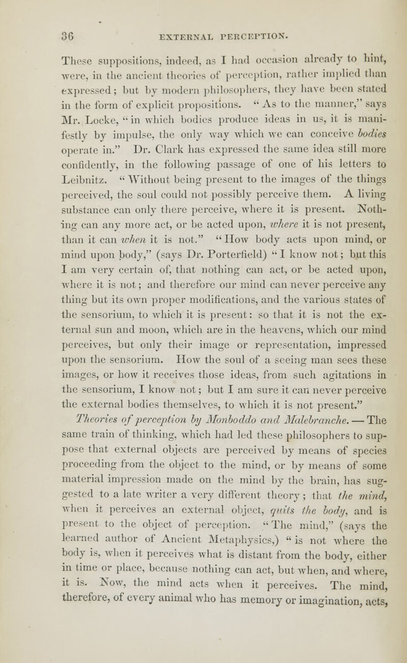 These suppositions, indeed, as I had occasion already to hint, were, in the ancient theories of perception, rather implied than expressed; but by modern philosophers, they have been stated in the form of explicit propositions. As to the manner, says Mr. Locke, in which bodies produce ideas in us, it is mani- festly by impulse, the only way which we can conceive bodies operate in. Dr. Clark has expressed the same idea still more confidently, in the following passage of one of his letters to Leibnitz.  Without being present to the images of the things perceived, the soul could not possibly perceive them. A living substance can only there perceive, where it is present. Noth- ing can any more act, or be acted upon, where it is not present, than it can when it is not. How body acts upon mind, or mind upon body, (says Dr. Portertield) I know not; but this I am very certain of, that nothing can act, or be acted upon, where it is not; and therefore our mind can never perceive any thing but its own proper modifications, and the various states of the sensorium, to which it is present: so that it is not the ex- ternal sun and moon, which ure in the heavens, which our mind perceives, but only their image or representation, impressed upon the sensorium. How the soul of a seeing man sees these images, or how it receives those ideas, from such agitations in the sensorium, I know not; but I am sure it can never perceive the external bodies themselves, to which it is not present. Theories of perception by Monboddo and Mahbranche. — The same train of thinking, which had led these philosophers to sup- pose that external objects are perceived by means of species proceeding from the object to the mind, or by means of some material impression made on the mind by the brain, has sug- gested to a late writer a very different theory; that the mind, when it perceives an external object, quits the bod;/, and is present to the object of perception. The mind, (says the learned author of Ancient Metaphysics,)  is not where the body is, when it perceives what is distant from the body, either in time or place, because nothing can act, but when, and where, it is. Now, the mind acts when it perceives. The mind, therefore, of every animal who has memory or imagination, acts,