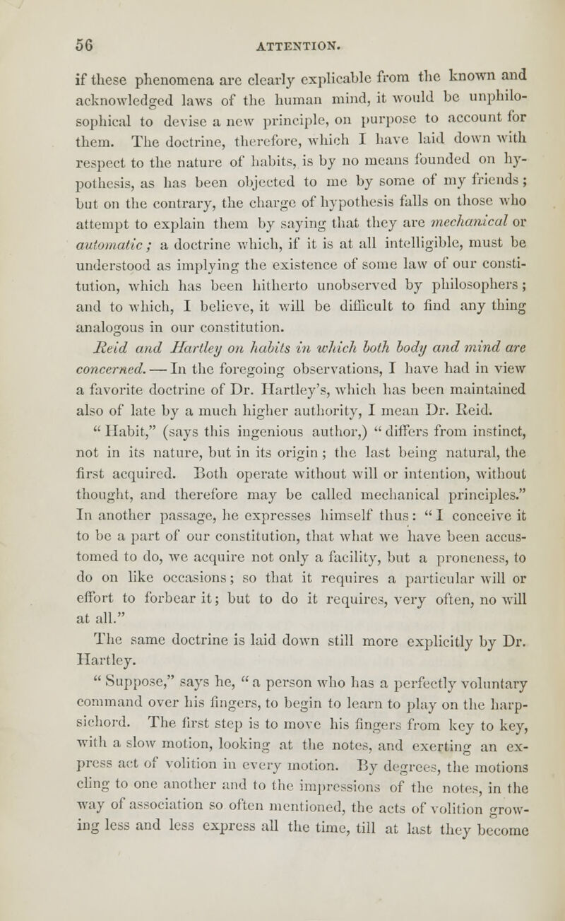 if these phenomena are clearly explicable from the known and acknowledged laws of the human mind, it would be unphilo- sophical to devise a new principle, on purpose to account for them. The doctrine, therefore, which I have laid down with respect to the nature of habits, is by no means 1'ounded on hy- pothesis, as has been objected to me by some of my friends; but on the contrary, the charge of hypothesis falls on those who attempt to explain them by saying that they are mechanical or automatic ; a doctrine which, if it is at all intelligible, must be understood as implying the existence of some law of our consti- tution, which has been hitherto unobserved by philosophers; and to which, I believe, it will be difficult to find any thing analogous in our constitution. Reid and Hartley on habits in which both body and mind are concerned. — In the foregoing observations, I have had in view a favorite doctrine of Dr. Hartley's, which has been maintained also of late by a much higher authority, I mean Dr. Reid.  Habit, (says this ingenious author,)  differs from instinct, not in its nature, but in its origin ; the last being natural, the first acquired. Both operate without will or intention, without thought, and therefore may be called mechanical principles. In another passage, he expresses himself thus: I conceive it to be a part of our constitution, that what we have been accus- tomed to do, we acquire not only a facility, but a proneness, to do on like occasions; so that it requires a particular will or effort to forbear it; but to do it requires, very often, no will at all. The same doctrine is laid down still more explicitly by Dr. Hartley.  Suppose, says he,  a person who has a perfectly voluntary command over his fingers, to begin to learn to play on the harp- sichord. The first step is to move his fingers from key to key, with a slow motion, looking at the notes, and exerting an ex- press act of volition in every motion. By degrees, the motions cling to one another and to the impressions of the notes, in the way of association so often mentioned, the acts of volition grow- ing less and less express all the time, till at last they become