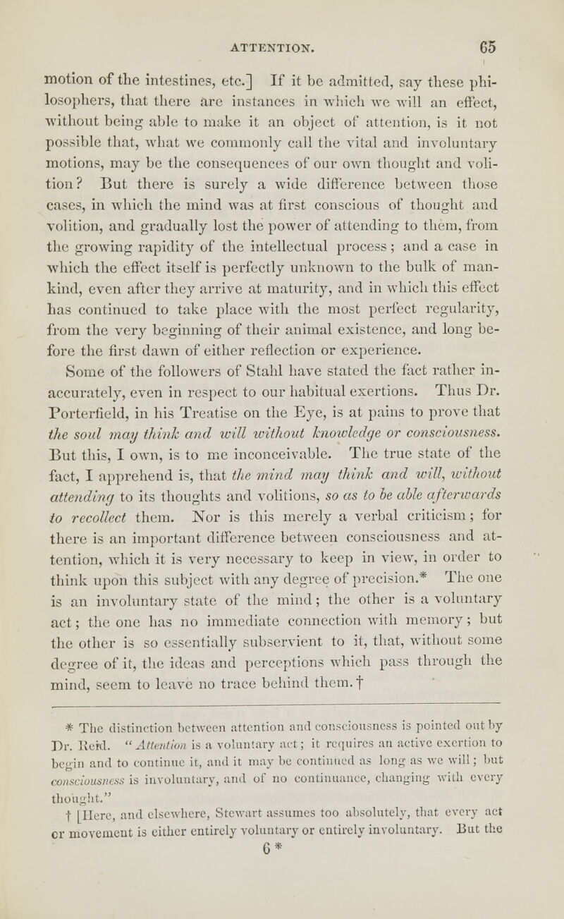 motion of the intestines, etc.] If it be admitted, say these phi- losophers, that there are instances in which we will an effect, without being able to make it an object of attention, is it not possible that, what we commonly call the vital and involuntary motions, may be the consequences of our own thought and voli- tion? But there is surely a wide difference between those cases, in which the mind was at first conscious of thought and volition, and gradually lost the power of attending to them, from the growing rapidity of the intellectual process; and a case in which the effect itself is perfectly unknown to the bulk of man- kind, even after they arrive at maturity, and in which this effect has continued to take place with the most perfect regularity, from the very beginning of their animal existence, and long be- fore the first dawn of either reflection or experience. Some of the followers of Stahl have stated the fact rather in- accurately, even in respect to our habitual exertions. Thus Dr. Porterfield, in his Treatise on the Eye, is at pains to prove that the soul may think and will without knotvledge or consciousness. But this, I own, is to me inconceivable. The true state of the fact, I apprehend is, that the mind may think and will, without attending to its thoughts and volitions, so as to be able afterwards to recollect them. Nor is this merely a verbal criticism; for there is an important difference between consciousness and at- tention, which it is very necessary to keep in view, in order to think upon this subject with any degree of precision.* The one is an involuntary state of the mind; the other is a voluntary act; the one has no immediate connection with memory; but the other is so essentially subservient to it, that, without some degree of it, the ideas and perceptions which pass through the mind, seem to leave no trace behind them, f * The distinction between attention and consciousness is pointed out by Dr. JEteM.  Attention is a voluntary act; it requires an active exertion to begin and to continue it, and it may be continued as long as we will; but consciousness is involuntary, and of no continuance, changing with every thought. t [Here, and elsewhere, Stewart assumes too absolutely, that every act cr movement is either entirely voluntary or entirely involuntary. But the 6*