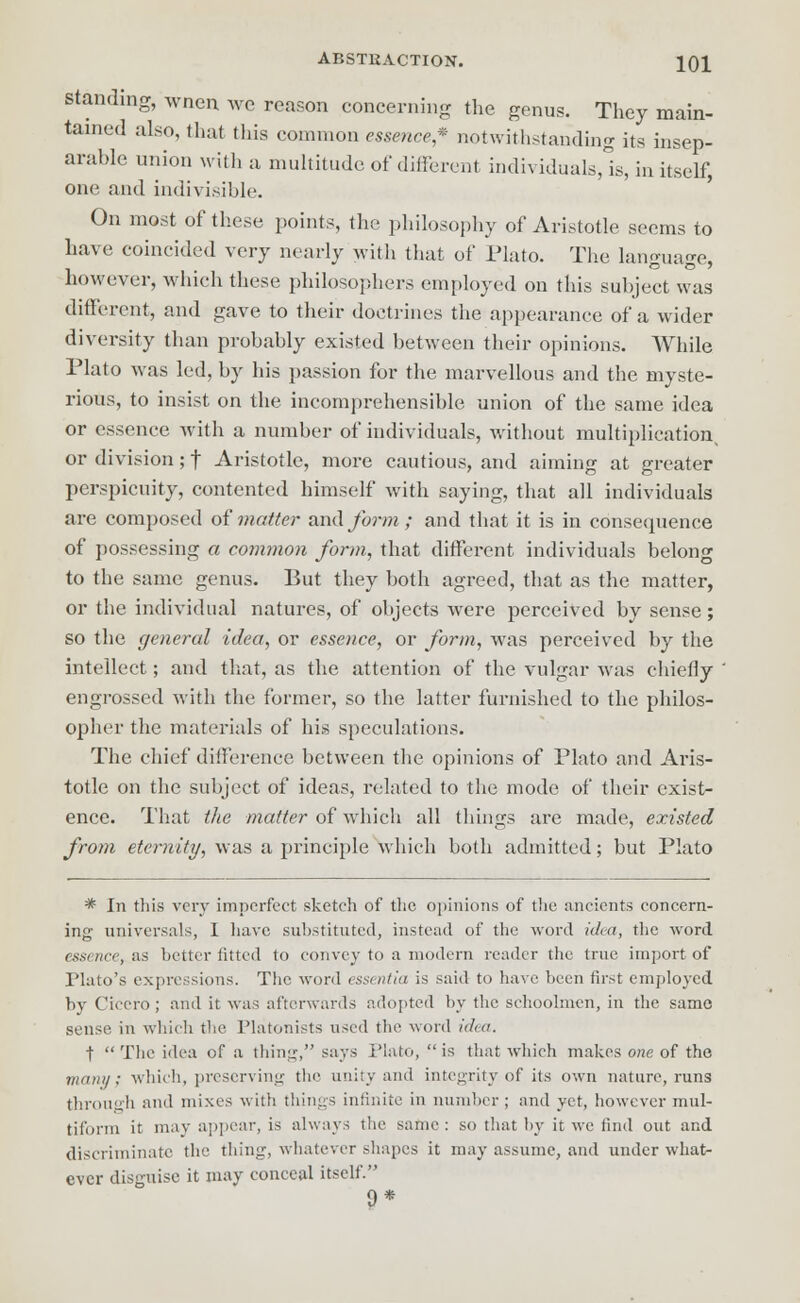 standing, wnen wo reason concerning the genus. They main- tained also, that this common essence* notwithstanding its insep- arable union with a multitude of different individuals, is, in itself, one and indivisible. On most of these points, the philosophy of Aristotle seems to have coincided very nearly with that of Plato. The language, however, which these philosophers employed on this subject was different, and gave to their doctrines the appearance of a wider diversity than probably existed between their opinions. While Plato was led, by his passion for the marvellous and the myste- rious, to insist on the incomprehensible union of the same idea or essence with a number of individuals, without multiplication^ or division; f Aristotle, more cautious, and aiming at greater perspicuity, contented himself with saying, that all individuals are composed of matter and form ; and that it is in consequence of possessing a common form, that different individuals belong to the same genus. But they both agreed, that as the matter, or the individual natures, of objects were perceived by sense; so the general idea, or essence, or form, was perceived by the intellect; and that, as the attention of the vulgar was chiefly engrossed with the former, so the latter furnished to the philos- opher the materials of his speculations. The chief difference between the opinions of Plato and Aris- totle on the subject of ideas, related to the mode of their exist- ence. That the -matter of which all things are made, existed from eternity, was a principle which both admitted; but Plato * In this very imperfect sketch of the opinions of the ancients concern- ing universals, I have substituted, instead of the word idea, the word essence^&s better fitted to convey to a modern reader the true import of Plato's expressions. The word essentia is said to have been first employed by Cicero ; and it was afterwards adopted by the schoolmen, in the same sense in which the Platonists used the word idea. t  The idea of a thing, says Plato,  is that which makes one of the in/nil/; which, preserving the unity and integrity of its own nature, runs through and mixes with things infinite in number ; and yet, however mul- tiform it may appear, is always the same : so that by it we find out and discriminate the thing, whatever shapes it may assume, and under what- ever disguise it may conceal itself. 9*