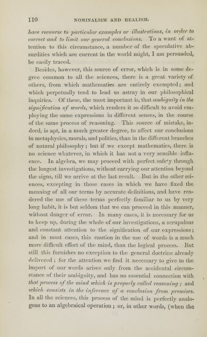 have recourse to particular examples or illustrations, in order to correct and to limit our general conclusions. To a want of at- tention to this circumstance, a number of the speculative ab- surdities which are current in the world might, I am persuaded, be easily traced. Besides, however, this source of error, which is in some de- gree common to all the sciences, there is a great variety of others, from which mathematics are entirely exempted; and which perpetually tend to lead us astray in our philosophical inquiries. Of these, the most important is, that ambiguity in the signification of words, which renders it so difficult to avoid em- ploying the same expressions in different senses, in the course of the same process of reasoning. This source of mistake, in- deed, is apt, in a much greater degree, to affect our conclusions in metaphysics, morals, and politics, than in the different branches of natural philosophy; but if we except mathematics, there is no science whatever, in which it has not a very sensible influ- ence. In algebra, we may proceed with perfect safety through the longest investigations, without carrying our attention beyond the signs, till we arrive at the last result. But in the other sci- ences, excepting in those cases in which we have fixed the meaning of all our terms by accurate definitions, and have ren- dered the use of these terms perfectly familiar to us by very long habit, it is but seldom that we can proceed in this manner, without danger of error. In many cases, it is necessary for us to keep up, during the whole of our investigations, a scrupulous and constant attention to the signification of our expressions; and in most cases, this caution in the use of words is a much more difficult effort of the mind, than the logical process. But still this furnishes no exception to the general doctrine already delivered ; for the attention we find it necessary to give to the import of our words arises only from the accidental circum- stance of their ambiguity, and has no essential connection with that process of the mind which is properly called reasoning ; and which consists in the inference of a conclusion from premises. In all the sciences, this process of the mind is perfectly analo- gous to an algebraical operation; or, in other words, (when the