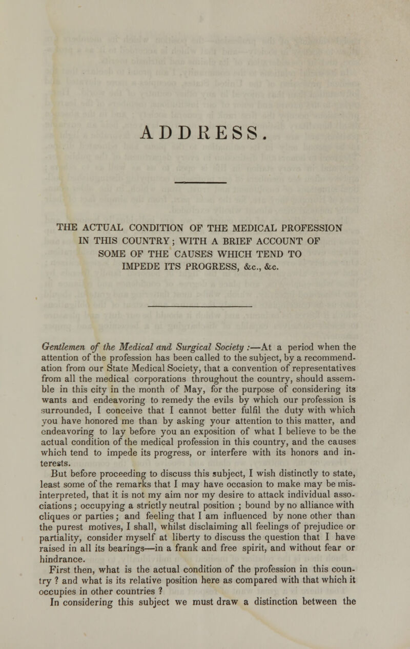 ADDRESS. THE ACTUAL CONDITION OF THE MEDICAL PROFESSION IN THIS COUNTRY; WITH A BRIEF ACCOUNT OF SOME OF THE CAUSES WHICH TEND TO IMPEDE ITS PROGRESS, &c., &c. Gentlemen of the Medical and Surgical Society :—At a period when the attention of the profession has been called to the subject, by a recommend- ation from our State Medical Society, that a convention of representatives from all the medical corporations throughout the country, should assem- ble in this city in the month of May, for the purpose of considering its wants and endeavoring to remedy the evils by which our profession is surrounded, I conceive that I cannot better fulfil the duty with which you have honored me than by asking your attention to this matter, and endeavoring to lay before you an exposition of what I believe to be the actual condition of the medical profession in this country, and the causes which tend to impede its progress, or interfere with its honors and in- terests. But before proceeding to discuss this subject, I wish distinctly to state, least some of the remarks that I may have occasion to make may be mis- interpreted, that it is not my aim nor my desire to attack individual asso- ciations ; occupying a strictly neutral position ; bound by no alliance with cliques or parties; and feeling that I am influenced by none other than the purest motives, I shall, whilst disclaiming all feelings of prejudice or partiality, consider myself at liberty to discuss the question that I have raised in all its bearings—in a frank and free spirit, and without fear or hindrance. First then, what is the actual condition of the profession in this coun- try ? and what is its relative position here as compared with that which it occupies in other countries ? In considering this subject we must draw a distinction between the