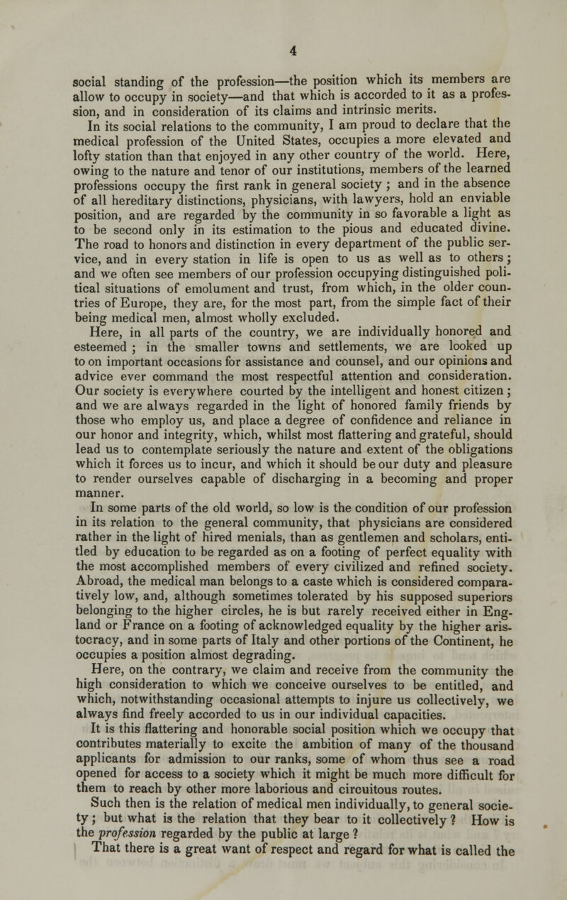 social standing of the profession—the position which its members are allow to occupy in society—and that which is accorded to it as a profes- sion, and in consideration of its claims and intrinsic merits. In its social relations to the community, I am proud to declare that the medical profession of the United States, occupies a more elevated and lofty station than that enjoyed in any other country of the world. Here, owing to the nature and tenor of our institutions, members of the learned professions occupy the first rank in general society ; and in the absence of all hereditary distinctions, physicians, with lawyers, hold an enviable position, and are regarded by the community in so favorable a light as to be second only in its estimation to the pious and educated divine. The road to honors and distinction in every department of the public ser- vice, and in every station in life is open to us as well as to others; and we often see members of our profession occupying distinguished poli- tical situations of emolument and trust, from which, in the older coun- tries of Europe, they are, for the most part, from the simple fact of their being medical men, almost wholly excluded. Here, in all parts of the country, we are individually honored and esteemed ; in the smaller towns and settlements, we are looked up to on important occasions for assistance and counsel, and our opinions and advice ever command the most respectful attention and consideration. Our society is everywhere courted by the intelligent and honest citizen; and we are always regarded in the light of honored family friends by those who employ us, and place a degree of confidence and reliance in our honor and integrity, which, whilst most flattering and grateful, should lead us to contemplate seriously the nature and extent of the obligations which it forces us to incur, and which it should be our duty and pleasure to render ourselves capable of discharging in a becoming and proper manner. In some parts of the old world, so low is the condition of our profession in its relation to the general community, that physicians are considered rather in the light of hired menials, than as gentlemen and scholars, enti- tled by education to be regarded as on a footing of perfect equality with the most accomplished members of every civilized and refined society. Abroad, the medical man belongs to a caste which is considered compara- tively low, and, although sometimes tolerated by his supposed superiors belonging to the higher circles, he is but rarely received either in Eng- land or France on a footing of acknowledged equality by the higher aris- tocracy, and in some parts of Italy and other portions of the Continent, he occupies a position almost degrading. Here, on the contrary, we claim and receive from the community the high consideration to which we conceive ourselves to be entitled, and which, notwithstanding occasional attempts to injure us collectively, we always find freely accorded to us in our individual capacities. It is this flattering and honorable social position which we occupy that contributes materially to excite the ambition of many of the thousand applicants for admission to our ranks, some of whom thus see a road opened for access to a society which it might be much more difficult for them to reach by other more laborious and circuitous routes. Such then is the relation of medical men individually, to general socie- ty ; but what is the relation that they bear to it collectively ? How is the profession regarded by the public at large ? That there is a great want of respect and regard for what is called the