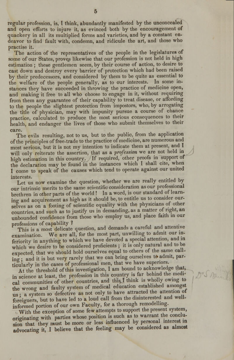 regular profession, is, I think, abundantly manifested by the unconcealed and open efforts to injure it, as evinced both by the encouragement of quackery in all its multiplied forms and varieties, and by a constant en- deavor to find fault with, condemn, and ridicule the art, and those who practise it. The action of the representatives of the people in the legislatures of some of our States, proveip likewise that our profession is not held in high estimation ; these gentlemen seem, by their course of action, to desire to cast down and destroy every barrier of protection which had been raised by their predecessors, and considered by them to be quite as essential to the welfare of the people generally, as to our interests. In some in- stances they have succeeded in throwing the practice of medicine open, and making it free to all who choose to engage in it, without requiring from them any guarantee of their capability to treat disease, or affording to the people the slightest protection from impostors, who, by arrogating the title of physician, may with impunity pursue a course of chance practice, calculated to produce the most serious consequences to their health, and endanger the lives of those who submit themselves to their care. The evils resulting, not to us, but to the public, from the application of the principles of free-trade to the practice of medicine, are numerous and most serious, but it is not my intention to indicate them at present, and I . will only reiterate the assertion, that as a profession we are not held in 0 high estimation in this country. If required, other proofs in support of the declaration may be found in the instances which I shall cite, when I come to speak of the causes which tend to operate against our united HI tG rests. Let us now examine the question, whether we are really entitled by our intrinsic merits to the same scientific consideration as our professional brethren in other parts of the world ! In a word, is our standard of learn- ine and acquirement as high as it should be, to entitle us to consider our- selves as on a fooling of scientific equality with the physicians of other countries, and such as to justify us in demanding, as a matter of right, an unbounded confidence from those who employ us, and place faith m our professions of capability ? r i j » *• This is a most delicate question, and demands a careful and attentive examination. We are all, for the most part, unwilling to admit our in- feriority in anything to which we have devoted a special attention, and in which we desire to be considered proficients ; it is only natural and to be expected, that we should hold ourselves equal to others of the same call- ing • and it is but very rarely that we can bring ourselves t* admit, par- ticularly in the cases of professional men, that we have superiors. At the threshold of this investigation, I am bound to acknowledge that, in science at least, the profession in this country is far behind the medi- ^J ; cal communities of other countries, and thi^I think is wholly owing to the wronrr and faulty system of medical education established amongst us- a syltem so defective as not only to have attracted the attention ot foreigners, but to have led to a loud call from the disinterested and well- informed portion of our own Faculty, for a thorough remodellmg. With the exception of some few attempts to support the present system, criffinating with parties whose position is such as to warrant the conclu- sion that they must be more or less influenced by personal interest m advocating it, I believe that the feeling may be considered as almost