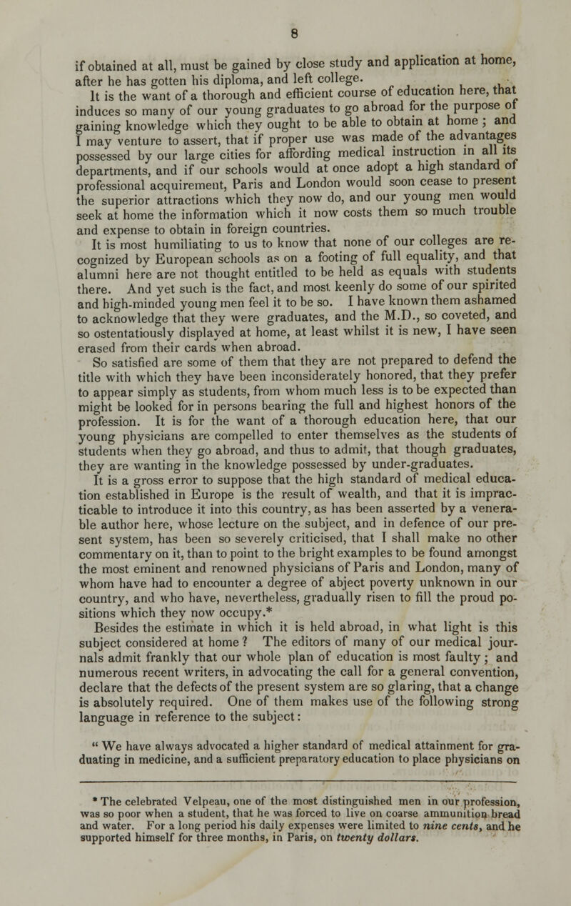 if obtained at all, must be gained by close study and application at home, after he has gotten his diploma, and left college. _ . It is the want of a thorough and efficient course of education here, that induces so many of our young graduates to go abroad for the purpose ot gaining knowledge which they ought to be able to obtam at home ; and I may venture to assert, that if proper use was made of the advantages possessed by our large cities for affording medical instruction i aits departments, and if our schools would at once adopt a high standard of professional acquirement, Paris and London would soon cease to present the superior attractions which they now do, and our young men wou d seek at home the information which it now costs them so much trouble and expense to obtain in foreign countries. It is most humiliating to us to know that none of our colleges are re- cognized by European schools as on a footing of full equality, and that alumni here are not thought entitled to be held as equals with students there. And yet such is the fact, and most keenly do some of our spirited and high-minded young men feel it to be so. I have known them ashamed to acknowledge that they were graduates, and the M.D., so coveted, and so ostentatiously displayed at home, at least whilst it is new, I have seen erased from their cards when abroad. So satisfied are some of them that they are not prepared to defend the title with which they have been inconsiderately honored, that they prefer to appear simply as students, from whom much less is to be expected than might be looked for in persons bearing the full and highest honors of the profession. It is for the want of a thorough education here, that our young physicians are compelled to enter themselves as the students of students when they go abroad, and thus to admit, that though graduates, they are wanting in the knowledge possessed by under-graduates. It is a gross error to suppose that the high standard of medical educa- tion established in Europe is the result of wealth, and that it is imprac- ticable to introduce it into this country, as has been asserted by a venera- ble author here, whose lecture on the subject, and in defence of our pre- sent system, has been so severely criticised, that I shall make no other commentary on it, than to point to the bright examples to be found amongst the most eminent and renowned physicians of Paris and London, many of whom have had to encounter a degree of abject poverty unknown in our country, and who have, nevertheless, gradually risen to fill the proud po- sitions which they now occupy.* Besides the estimate in which it is held abroad, in what light is this subject considered at home ? The editors of many of our medical jour- nals admit frankly that our whole plan of education is most faulty; and numerous recent writers, in advocating the call for a general convention, declare that the defects of the present system are so glaring, that a change is absolutely required. One of them makes use of the following strong language in reference to the subject:  We have always advocated a higher standard of medical attainment for gra- duating in medicine, and a sufficient preparatory education to place physicians on * The celebrated Velpeau, one of the most distinguished men in our profession, was so poor when a student, that he was forced to live on coarse ammunition bread and water. For a long period his daily expenses were limited to nine cents, and he supported himself for three months, in Paris, on twenty dollars.