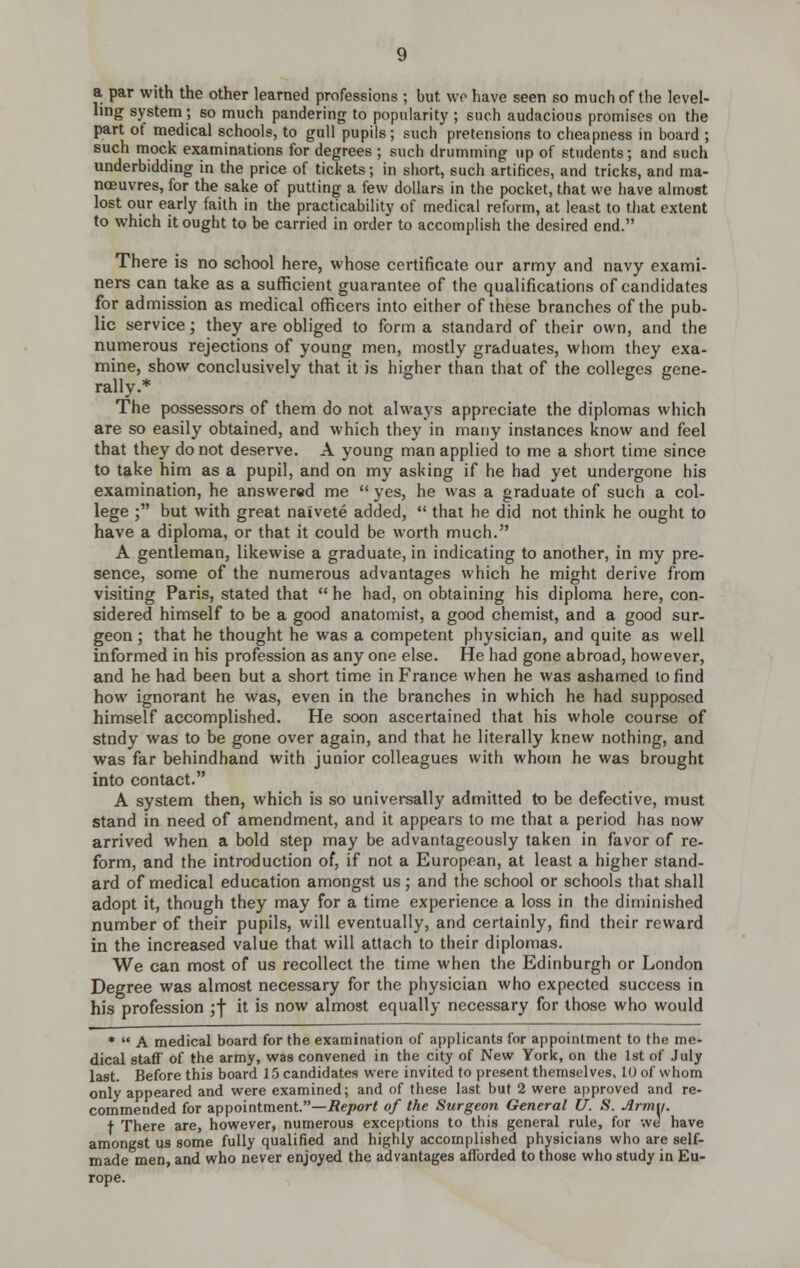 a par with the other learned professions ; but wr have seen so much of the level- ling system; so much pandering to popularity ; such audacious promises on the part of medical schools, to gull pupils ; such pretensions to cheapness in board ; such mock examinations for degrees ; such drumming up of students; and such underbidding in the price of tickets; in short, such artifices, and tricks, and ma- noeuvres, for the sake of putting a few dollars in the pocket, that we have almost lost our early faith in the practicability of medical reform, at least to that extent to which it ought to be carried in order to accomplish the desired end. There is no school here, whose certificate our army and navy exanni- ners can take as a sufficient guarantee of the qualifications of candidates for admission as medical officers into either of these branches of the pub- lic service; they are obliged to form a standard of their own, and the numerous rejections of young men, mostly graduates, whom they exa- mine, show conclusively that it is higher than that of the colleges gene- rally.* The possessors of them do not always appreciate the diplomas which are so easily obtained, and which they in many instances know and feel that they do not deserve. A young man applied to me a short time since to take him as a pupil, and on my asking if he had yet undergone his examination, he answered me  yes, he was a graduate of such a col- lege ; but with great naivete added,  that he did not think he ought to have a diploma, or that it could be worth much. A gentleman, likewise a graduate, in indicating to another, in my pre- sence, some of the numerous advantages which he might derive from visiting Paris, stated that  he had, on obtaining his diploma here, con- sidered himself to be a good anatomist, a good chemist, and a good sur- geon ; that he thought he was a competent physician, and quite as well informed in his profession as any one else. He had gone abroad, however, and he had been but a short time in France when he was ashamed to find how ignorant he was, even in the branches in which he had supposed himself accomplished. He soon ascertained that his whole course of stndy was to be gone over again, and that he literally knew nothing, and was far behindhand with junior colleagues with whom he was brought into contact. A system then, which is so universally admitted to be defective, must stand in need of amendment, and it appears to me that a period has now arrived when a bold step may be advantageously taken in favor of re- form, and the introduction of, if not a European, at least a higher stand- ard of medical education amongst us ; and the school or schools that shall adopt it, though they may for a time experience a loss in the diminished number of their pupils, will eventually, and certainly, find their reward in the increased value that will attach to their diplomas. We can most of us recollect the time when the Edinburgh or London Degree was almost necessary for the physician who expected success in his profession ;f it is now almost equally necessary for those who would *  A medical board for the examination of applicants for appointment to the me- dical staff' of the army, was convened in the city of New York, on the 1st of July last. Before this board 15 candidates were invited to present themselves, 10 of whom only appeared and were examined; and of these last but 2 were approved and re- commended for appointment.—i?e/>or< of the Surgeon General U. S. Army. t There are, however, numerous exceptions to this general rule, for we have amongst us some fully qualified and highly accomplished physicians who are self- made men, and who never enjoyed the advantages afforded to those who study in Eu- rope.