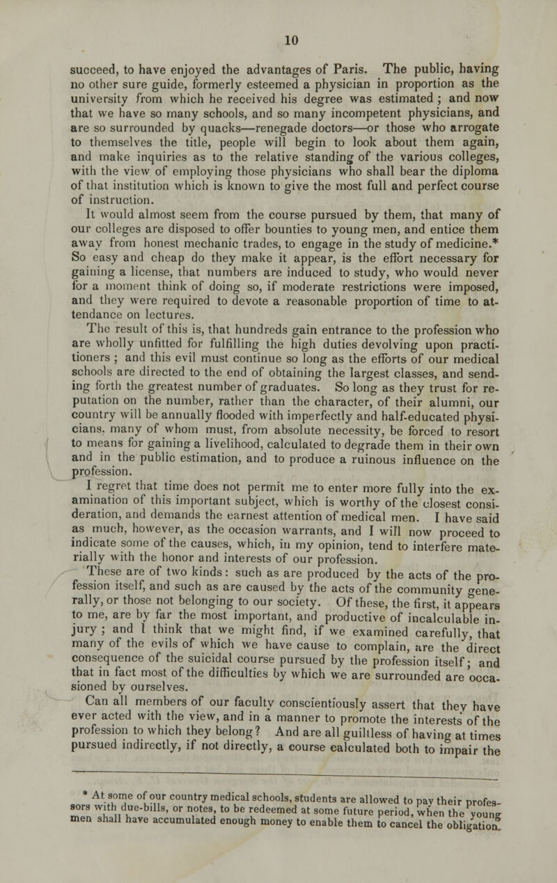 succeed, to have enjoyed the advantages of Paris. The public, having no other sure guide, formerly esteemed a physician in proportion as the university from which he received his degree vk'as estimated ; and now that we have so many schools, and so many incompetent physicians, and are so surrounded by quacks—renegade doctors—or those who arrogate to themselves the title, people will begin to look about them again, and make inquiries as to the relative standing of the various colleges, with the view of employing those physicians who shall bear the diploma of that institution which is known to give the most full and perfect course of instruction. It would almost seem from the course pursued by them, that many of our colleges are disposed to offer bounties to young men, and entice them away from honest mechanic trades, to engage in the study of medicine.* So easy and cheap do they make it appear, is the effort necessary for gaining a license, that numbers are induced to study, who would never for a moment think of doing so, if moderate restrictions were imposed, and they were required to devote a reasonable proportion of time to at- tendance on lectures. The result of this is, that hundreds gain entrance to the profession who are wholly unfitted for fulfilling the high duties devolving upon practi- tioners ; and this evil must continue so long as the efforts of our medical schools are directed to the end of obtaining the largest classes, and send- ing forth the greatest number of graduates. So long as they trust for re- putation on the number, rather than the character, of their alumni, our country will be annually flooded with imperfectly and half-educated physi- cians, many of whom must, from absolute necessity, be forced to resort to means for gaining a livelihood, calculated to degrade them in their own and in the public estimation, and to produce a ruinous influence on the profession. I regret that time does not permit me to enter more fully into the ex- amination of this important subject, which is worthy of the closest consi- deration, and demands the earnest attention of medical men. I have said as much, however, as the occasion warrants, and I will now proceed to indicate some of the causes, which, in my opinion, tend to interfere mate- rially with the honor and interests of our profession. These are of two kinds: such as are produced by the acts of the pro- fession itself, and such as are caused by the acts of the community gene- rally, or those not belonging to our society. Of these, the first, it appears to me, are by far the most important, and productive of incalculable in- jury ; and I think that we might find, if we examined carefully, that many of the evils of which we have cause to complain, fire the direct consequence of the suicidal course pursued by the profession itself- and that in fact most of the difficulties by which we are surrounded are occa- sioned by ourselves. Can all members of our faculty conscientiously assert that thev have ever acted with the view, and in a manner to promote the interests of the profession to which they belong? And are all guiltless of having at times pursued indirectly, if not directly, a course calculated both to impair the At some of our country medical schools, students are allowed to pav their orofes- sors with due-bills, or notes to be redeemed at some future period, when the youne men shall have accumulated enough money to enable them to cancel the obligatioa
