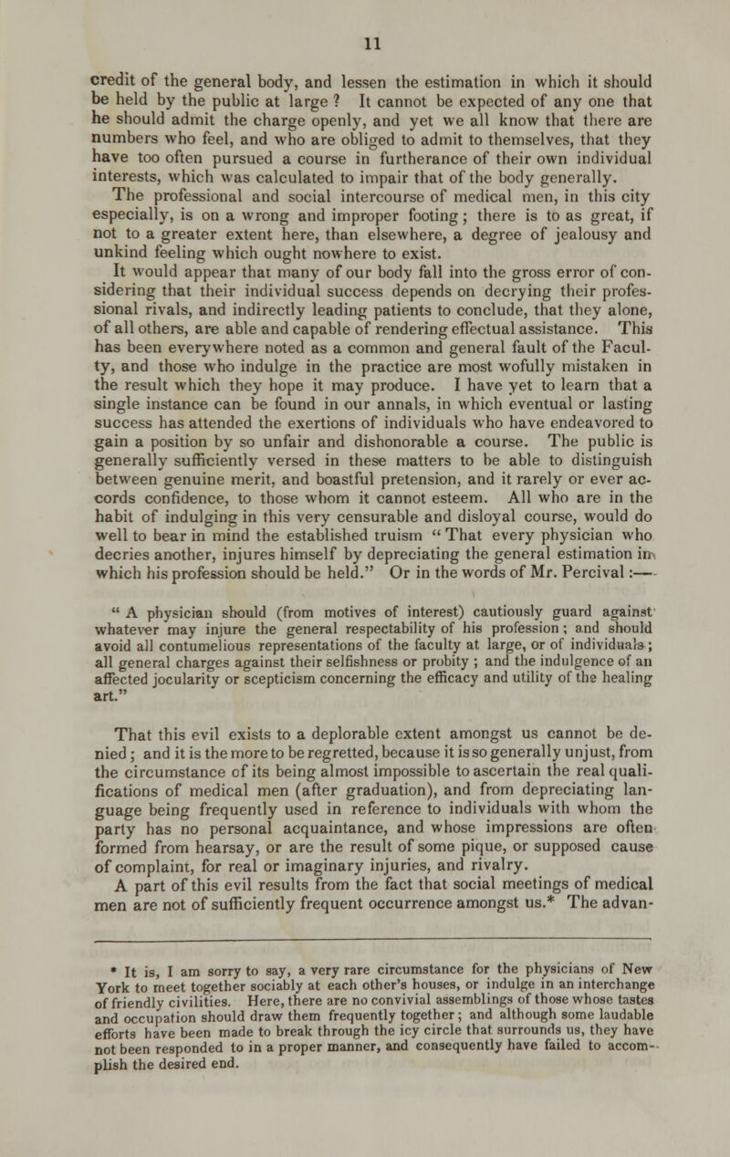 credit of the general body, and lessen the estimation in which it should be held by the public at large ? It cannot be expected of any one that he should admit the charge openly, and yet we all know that there are numbers who feel, and who are obliged to admit to themselves, that they have too often pursued a course in furtherance of their own individual interests, which was calculated to impair that of the body generally. The professional and social intercourse of medical men, in this city especially, is on a wrong and improper footing; there is to as great, if not to a greater extent here, than elsewhere, a degree of jealousy and unkind feeling which ought nowhere to exist. It would appear that many of our body fall into the gross error of con- sidering that their individual success depends on decrying their profes- sional rivals, and indirectly leading patients to conclude, that they alone, of all others, are able and capable of rendering effectual assistance. This has been everywhere noted as a common and general fault of the Facul- ty, and those who indulge in the practice are most wofully mistaken in the result which they hope it may produce. I have yet to learn that a single instance can be found in our annals, in which eventual or lasting success has attended the exertions of individuals who have endeavored to gain a position by so unfair and dishonorable a course. The public is generally sufficiently versed in these matters to be able to distinguish between genuine merit, and boastful pretension, and it rarely or ever ac- cords confidence, to those whom it cannot esteem. All who are in the habit of indulging in this very censurable and disloyal course, would do well to bear in mind the established truism  That every physician who decries another, injures himself by depreciating the general estimation im which his profession should be held. Or in the words of Mr. Percival:—  A physician should (from motives of interest) cautiously guard against whatever may injure the general respectability of his profession; and should avoid all contumelious representations of the faculty at large, or of individuals; all general charges against their selfishness or probity ; and the indulgence of an affected jocularity or scepticism concerning the efficacy and utility of the healing art. That this evil exists to a deplorable extent amongst us cannot be de- nied ; and it is the more to be regretted, because it is so generally unjust, from the circumstance of its being almost impossible to ascertain the real quali- fications of medical men (after graduation), and from depreciating lan- guage being frequently used in reference to individuals with whom the parly has no personal acquaintance, and whose impressions are often formed from hearsay, or are the result of some pique, or supposed cause of complaint, for real or imaginary injuries, and rivalry. A part of this evil results from the fact that social meetings of medical men are not of sufficiently frequent occurrence amongst us.* The advan- * It is, I am sorry to say, a very rare circumstance for the physicians of New York to meet together sociably at each other's houses, or indulge in an interchange of friendly civilities. Here, there are no convivial assemblings of those whose tastes and occupation should draw them frequently together; and although some laudable efforts have been made to break through the icy circle that surrounds us, they have not been responded to in a proper manner, and consequently have failed to accom- plish the desired end.