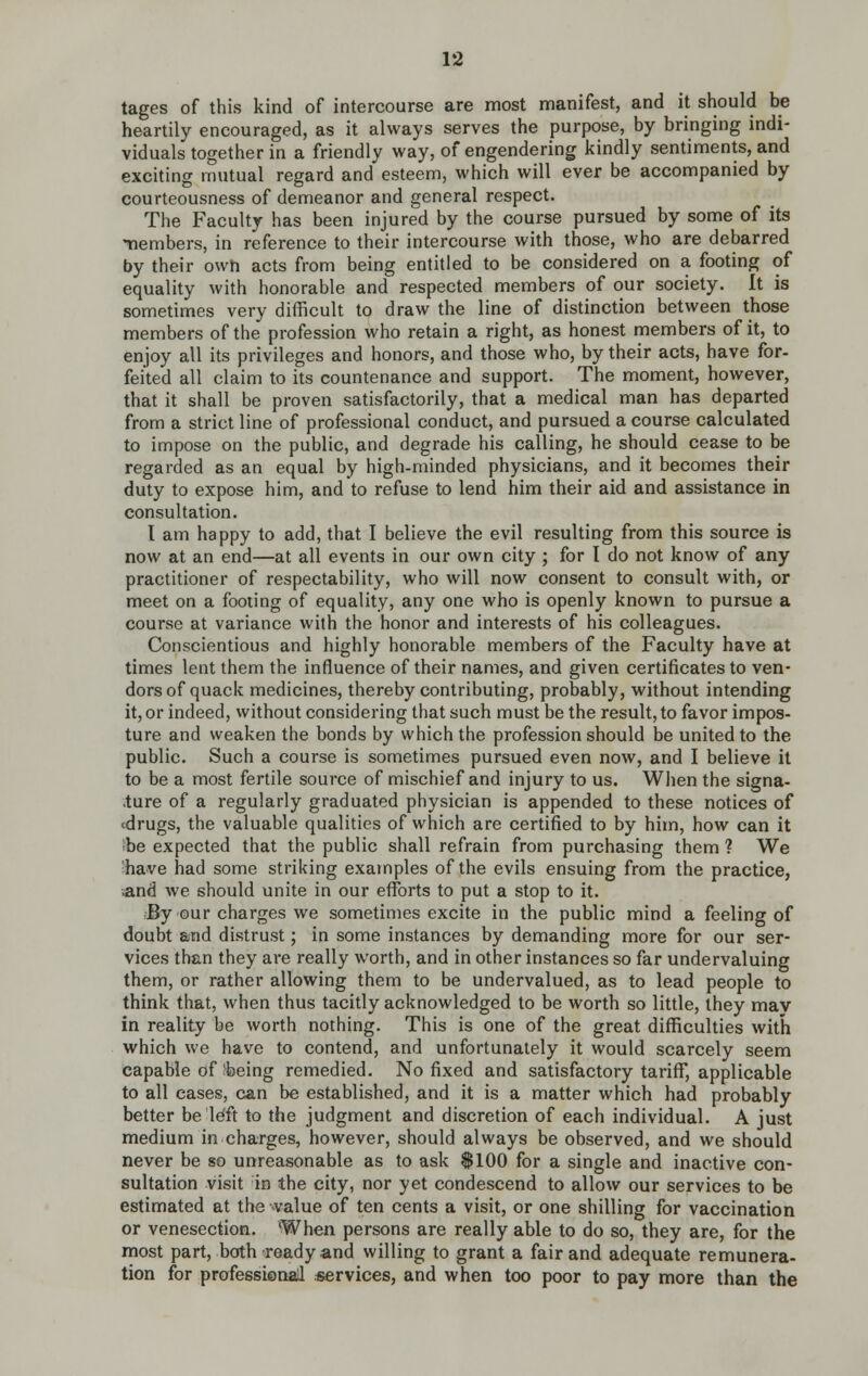 tages of this kind of intercourse are most manifest, and it should be heartily encouraged, as it always serves the purpose, by bringing indi- viduals together in a friendly way, of engendering kindly sentiments, and exciting mutual regard and esteem, which will ever be accompanied by courteousness of demeanor and general respect. The Faculty has been injured by the course pursued by some of its tiembers, in reference to their intercourse with those, who are debarred by their own acts from being entitled to be considered on a footing of equality with honorable and respected members of our society. It is sometimes very difficult to draw the line of distinction between those members of the profession who retain a right, as honest members of it, to enjoy all its privileges and honors, and those who, by their acts, have for- feited all claim to its countenance and support. The moment, however, that it shall be proven satisfactorily, that a medical man has departed from a strict line of professional conduct, and pursued a course calculated to impose on the public, and degrade his calling, he should cease to be regarded as an equal by high-minded physicians, and it becomes their duty to expose him, and to refuse to lend him their aid and assistance in consultation. I am happy to add, that I believe the evil resulting from this source is now at an end—at all events in our own city ; for I do not know of any practitioner of respectability, who will now consent to consult with, or meet on a footing of equality, any one who is openly known to pursue a course at variance with the honor and interests of his colleagues. Conscientious and highly honorable members of the Faculty have at times lent them the influence of their names, and given certificates to ven- dors of quack medicines, thereby contributing, probably, without intending it, or indeed, without considering that such must be the result, to favor impos- ture and weaken the bonds by which the profession should be united to the public. Such a course is sometimes pursued even now, and I believe it to be a most fertile source of mischief and injury to us. When the signa- .ture of a regularly graduated physician is appended to these notices of cdrugs, the valuable qualities of which are certified to by him, how can it ibe expected that the public shall refrain from purchasing them ? We ■have had some striking examples of the evils ensuing from the practice, .and we should unite in our efforts to put a stop to it. By our charges we sometimes excite in the public mind a feeling of doubt and distrust; in some instances by demanding more for our ser- vices than they are really worth, and in other instances so far undervaluing them, or rather allowing them to be undervalued, as to lead people to think that, when thus tacitly acknowledged to be worth so little, they mav in reality be worth nothing. This is one of the great difficulties with which we have to contend, and unfortunately it would scarcely seem capable of being remedied. No fixed and satisfactory tariff, applicable to all eases, can be established, and it is a matter which had probably better be left to the judgment and discretion of each individual. A just medium in charges, however, should always be observed, and we should never be so unreasonable as to ask SlOO for a single and inactive con- sultation visit in the city, nor yet condescend to allow our services to be estimated at the value of ten cents a visit, or one shilling for vaccination or venesection. When persons are really able to do so, they are, for the most part, both ready and willing to grant a fair and adequate remunera- tion for professiomd «ervices, and when too poor to pay more than the