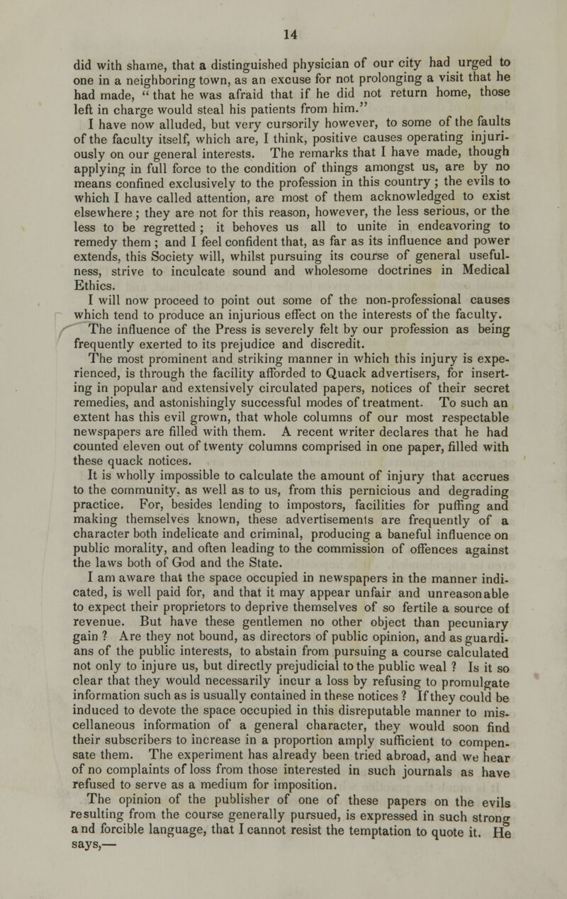 did with shame, that a distinguished physician of our city had urged to one in a neighboring town, as an excuse for not prolonging a visit that he had made,  that he was afraid that if he did not return home, those left in charge would steal his patients from him. I have now alluded, but very cursorily however, to some of the faults of the faculty itself, which are, I think, positive causes operating injuri- ously on our general interests. The remarks that I have made, though applying in full force to the condition of things amongst us, are by no means confined exclusively to the profession in this country; the evils to which I have called attention, are most of them acknowledged to exist elsewhere; they are not for this reason, however, the less serious, or the less to be regretted ; it behoves us all to unite in endeavoring to remedy them ; and I feel confident that, as far as its influence and power extends, this Society will, whilst pursuing its course of general useful- ness, strive to inculcate sound and wholesome doctrines in Medical Ethics. I will now proceed to point out some of the non-professional causes which tend to produce an injurious eflTect on the interests of the faculty. The influence of the Press is severely felt by our profession as being frequently exerted to its prejudice and discredit. The most prominent and striking manner in which this injury is expe- rienced, is through the facility afforded to Quack advertisers, for insert- ing in popular and extensively circulated papers, notices of their secret remedies, and astonishingly successful modes of treatment. To such an extent has this evil grown, that whole columns of our most respectable newspapers are filled with them. A recent writer declares that he had counted eleven out of twenty columns comprised in one paper, filled with these quack notices. It is wholly impossible to calculate the amount of injury that accrues to the community, as well as to us, from this pernicious and degrading practice. For, besides lending to impostors, facilities for puffing and making themselves known, these advertisements are frequently of a character both indelicate and criminal, producing a baneful influence on public morality, and often leading to the commission of offences against the laws both of God and the State. I am aware that the space occupied in newspapers in the manner indi- cated, is well paid for, and that it may appear unfair and unreasonable to expect their proprietors to deprive themselves of so fertile a source of revenue. But have these gentlemen no other object than pecuniary gain ? Are they not bound, as directors of public opinion, and as guardi- ans of the public interests, to abstain from pursuing a course calculated not only to injure us, but directly prejudicial to the public weal ? Is it so clear that they would necessarily incur a loss by refusing to promulgate information such as is usually contained in these notices ? If they could be induced to devote the space occupied in this disreputable manner to mis- cellaneous information of a general character, they would soon find their subscribers to increase in a proportion amply sufficient to compen- sate them. The experiment has already been tried abroad, and we hear of no complaints of loss from those interested in such journals as have refused to serve as a medium for imposition. The opinion of the publisher of one of these papers on the evils resulting from the course generally pursued, is expressed in such strong and forcible language, that I cannot resist the temptation to quote it. He says,—