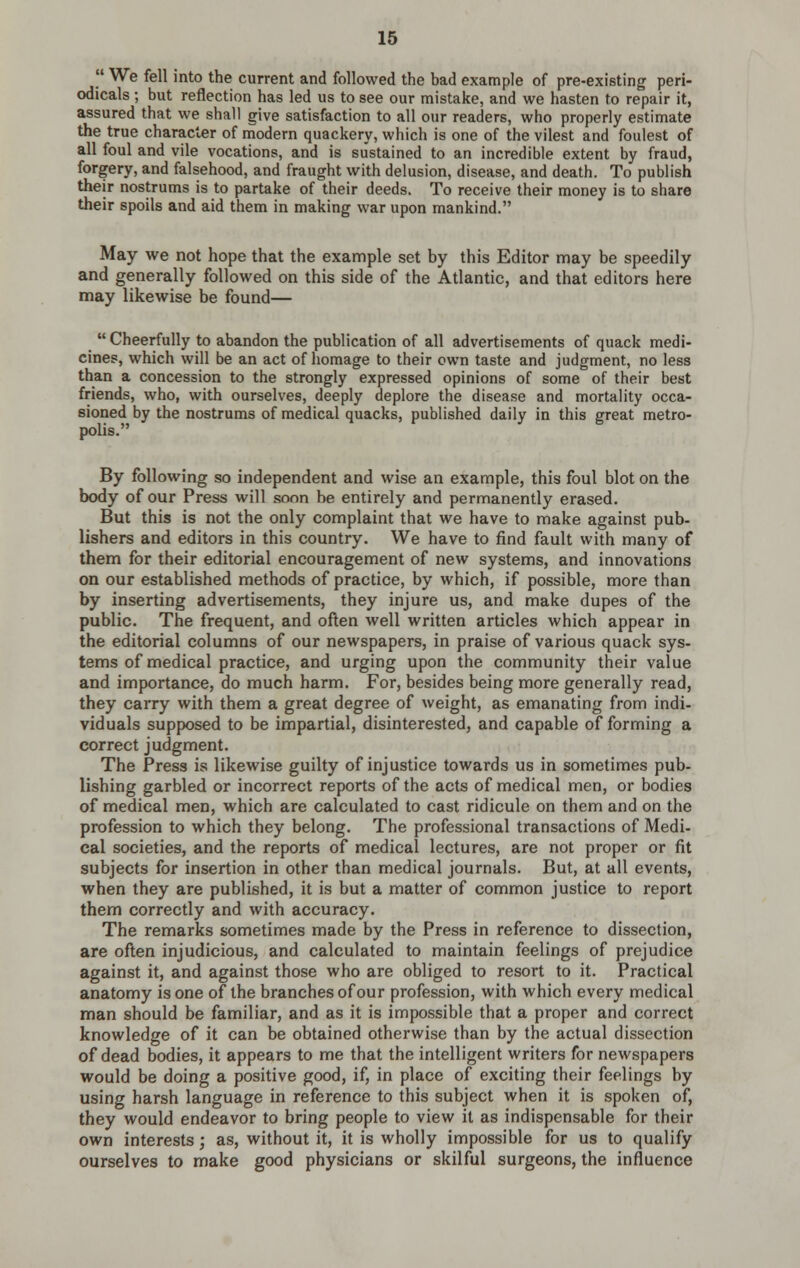 We fell into the current and followed the bad example of pre-existing peri- odicals ; but reflection has led us to see our mistake, and we hasten to repair it, assured that we shall give satisfaction to all our readers, who properly estimate the true character of modern quackery, which is one of the vilest and foulest of all foul and vile vocations, and is sustained to an incredible extent by fraud, forgery, and falsehood, and fraught with delusion, disease, and death. To publish their nostrums is to partake of their deeds. To receive their money is to share their spoils and aid them in making war upon mankind. May we not hope that the example set by this Editor may be speedily and generally followed on this side of the Atlantic, and that editors here may likewise be found—  Cheerfully to abandon the publication of all advertisements of quack medi- cines, which will be an act of homage to their own taste and judgment, no less than a concession to the strongly expressed opinions of some of their best friends, who, with ourselves, deeply deplore the disease and mortality occa- sioned by the nostrums of medical quacks, published daily in this great metro- polis. By following so independent and wise an example, this foul blot on the body of our Press will soon be entirely and permanently erased. But this is not the only complaint that we have to make against pub- Ushers and editors in this country. We have to find fault with many of them for their editorial encouragement of new systems, and innovations on our established methods of practice, by which, if possible, more than by inserting advertisements, they injure us, and make dupes of the public. The frequent, and often well written articles which appear in the editorial columns of our newspapers, in praise of various quack sys- tems of medical practice, and urging upon the community their value and importance, do much harm. For, besides being more generally read, they carry with them a great degree of weight, as emanating from indi- viduals supposed to be impartial, disinterested, and capable of forming a correct judgment. The Press is likewise guilty of injustice towards us in sometimes pub- lishing garbled or incorrect reports of the acts of medical men, or bodies of medical men, which are calculated to cast ridicule on them and on the profession to which they belong. The professional transactions of Medi- cal societies, and the reports of medical lectures, are not proper or fit subjects for insertion in other than medical journals. But, at all events, when they are published, it is but a matter of common justice to report them correctly and with accuracy. The remarks sometimes made by the Press in reference to dissection, are often injudicious, and calculated to maintain feelings of prejudice against it, and against those who are obliged to resort to it. Practical anatomy is one of the branches of our profession, with which every medical man should be familiar, and as it is impossible that a proper and correct knowledge of it can be obtained otherwise than by the actual dissection of dead bodies, it appears to me that the intelligent writers for newspapers would be doing a positive good, if, in place of exciting their feelings by using harsh language in reference to this subject when it is spoken of, they would endeavor to bring people to view it as indispensable for their own interests; as, without it, it is wholly impossible for us to qualify ourselves to make good physicians or skilful surgeons, the influence