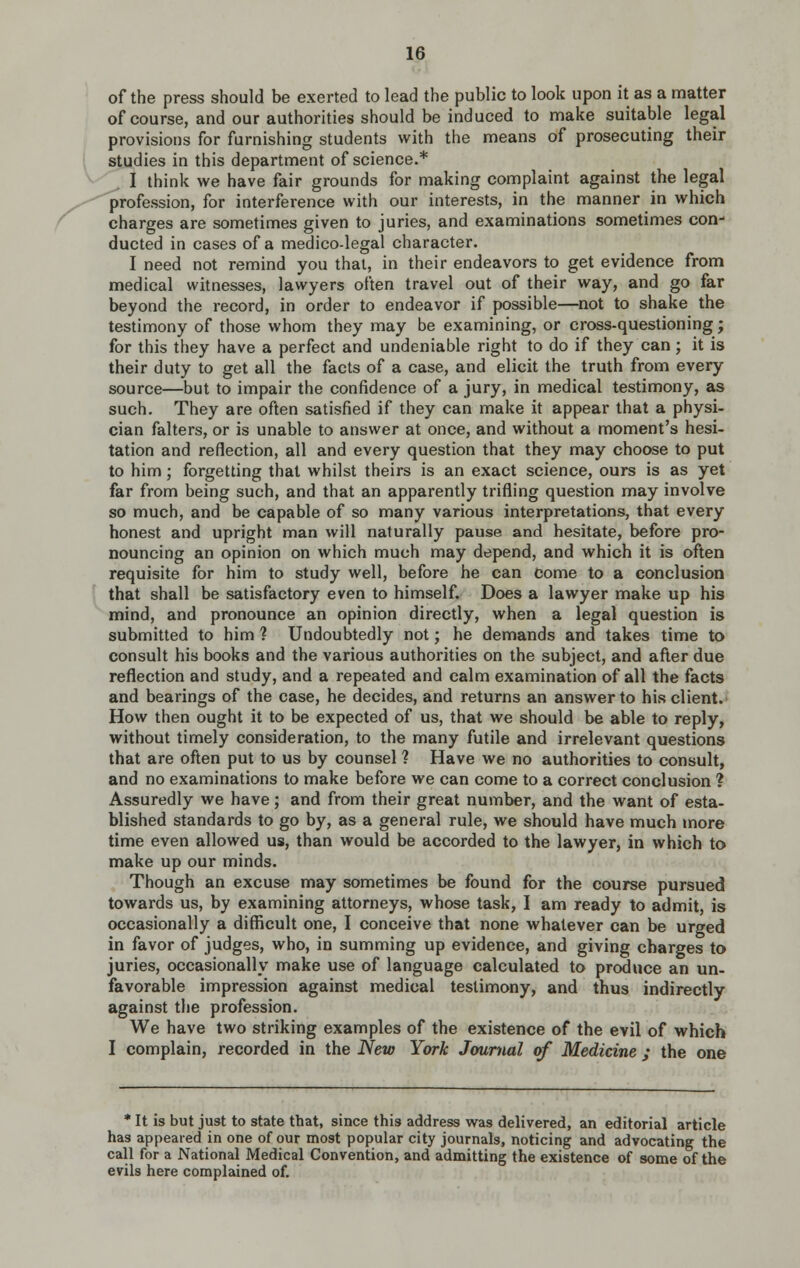 of the press should be exerted to lead the public to look upon it as a matter of course, and our authorities should be induced to make suitable legal provisions for furnishing students with the means of prosecuting their i studies in this department of science.* ^ '^ I think we have fair grounds for making complaint against the legal ^ profession, for interference with our interests, in the manner in which f charges are sometimes given to juries, and examinations sometimes con- ducted in cases of a medico-legal character. I need not remind you that, in their endeavors to get evidence from medical witnesses, lawyers often travel out of their way, and go far beyond the record, in order to endeavor if possible—^not to shake the testimony of those whom they may be examining, or cross-questioning; for this they have a perfect and undeniable right to do if they can ; it is their duty to get all the facts of a case, and elicit the truth from every source—but to impair the confidence of a jury, in medical testimony, as such. They are often satisfied if they can make it appear that a physi- cian falters, or is unable to answer at once, and without a moment's hesi- tation and reflection, all and every question that they may choose to put to him; forgetting that whilst theirs is an exact science, ours is as yet far from being such, and that an apparently trifling question may involve so much, and be capable of so many various interpretations, that every honest and upright man will naturally pause and hesitate, before pro- nouncing an opinion on which much may depend, and which it is often requisite for him to study well, before he can come to a conclusion that shall be satisfactory even to himself. Does a lawyer make up his mind, and pronounce an opinion directly, when a legal question is submitted to him ? Undoubtedly not; he demands and takes time to consult his books and the various authorities on the subject, and after due reflection and study, and a repeated and calm examination of all the facts and bearings of the case, he decides, and returns an answer to his client.' How then ought it to be expected of us, that we should be able to reply, without timely consideration, to the many futile and irrelevant questions that are often put to us by counsel ? Have we no authorities to consult, and no examinations to make before we can come to a correct conclusion ? Assuredly we have; and from their great number, and the want of esta- blished standards to go by, as a general rule, we should have much more time even allowed us, than would be accorded to the lawyer, in which to make up our minds. Though an excuse may sometimes be found for the course pursued towards us, by examining attorneys, whose task, I am ready to admit, is occasionally a difficult one, I conceive that none whatever can be urged in favor of judges, who, in summing up evidence, and giving charges to juries, occasionally make use of language calculated to prcSuce an un- favorable impression against medical testimony, and thus indirectly against the profession. We have two striking examples of the existence of the evil of which I complain, recorded in the 'New York Journal of Medicine ; the one * It is but just to state that, since this address was delivered, an editorial article has appeared in one of our most popular city journals, noticing and advocating the call for a National Medical Convention, and admitting the existence of some of the evils here complained of.