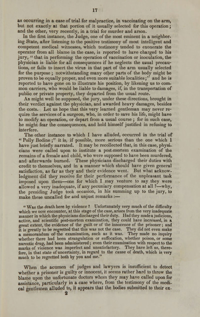 as occurring in a case of trial for malpractice, in vaccinating on the arm, but not exactly at that portion of it usually selected for this operation; and the other, very recently, in a trial for murder and arson. In the first instance, the Judge, one of the most eminent in a neighbor- ing State, after listening to the positive testimony of most intelligent and competent medical witnesses, which testimony tended to exonerate the operator from all blame in the case, is reported to have charged to his jury,  that in performing the operation of vaccination or inoculation, the physician is liable for all consequences if he neglects the usual precau- tions, or fails to insert the virus in that part of the arm usually selected for the purpose ; notwithstanding many other parts of the body might be proven to be equally proper, and even more suitable localities; and he is reported to have gone on to illustrate his position, by likening us to com- mon carriers, who would be liable to damages, if, in the transportation of public or private property, they departed from the usual route. As might well be supposed, the jury, under these directions, brought in their verdict against the physician, and awarded heavy damages, besides the costs. Let us hope that this very learned gentleman may never re- quire the services of a surgeon, who, in order to save his life, might have to modify an operation, or depart from a usual course ; for in such case, he might fear the consequences, and hold himself justified in refusing to interfere. The other instance to which I have alluded, occurred in the trial of  Polly Bodine ; it is, if possible, more serious than the one which I have just briefly narrated. It may be recollected that, in this case, physL.- cians were called upon to institute a post-mortem examination of the remains of a female and child, who were supposed to have been murdered,, and afterwards burned. These physicians discharged their duties with credit to themselves, and in a manner which should have given general satisfaction, as far as they and their evidence went. But what acknow- ledgment did they receive for their performance of the unpleasant task imposed upon them—one for which I may venture to say they were allowed a very inadequate, if any pecuniary compensation at all ?—why, the presiding Judge took occasion, in his summing up to the jury, to make these uncalled for and unjust remarks :—  Was the death here by violence ? Unfortunately very much of the difficulty which we now encounter, at this stage of the case, arises from the very inadequate manner in which the physicians discharged their d uty. Had they made a j ud icious, active, and scientific post-mortem examination, they could have increased, in a great extent, the evidence of the guilt or of the innocence of the prisoner; and it is greatly to be regretted that this was not the case. They did not even make a memorandum of the examination, such as it was. They made no inquiry whether there had been strangulation or suffocation, whether poison, or some narcotic drug, had been administered; even their examination with respect to the marks of violence was imperfect and unsatisfactory. They have left us, there- fore, in that state of uncertainty, in regard to the cause of death, which is very much to be regretted both by you and me. When the acumen of judges and lawyers is insufficient to detect whether a prisoner is guilty or innocent, it seems rather hard to throw the blame upon the unfortunate doctors whom they may have called upon for assistance, particularly in a case where, from the testimony of the medi- cal gentlemen alluded to, it appears that the bodies submitted to their ex-