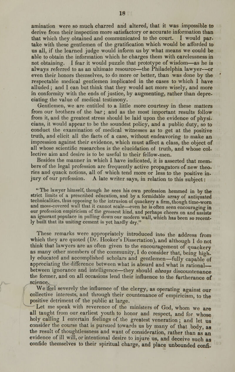 amination were so much charred and altered, that it was impossible to derive from their inspection more satisfactory or accurate information than that which they obtained and communicated to the court. I would par- take with these gentlemen of the gratification which would be afforded to us all, if the learned judge would inform us by what means we could be able to obtain the information which he charges them with carelessness in not obtaining. I fear it would puzzle that prototype of wisdom—as he is always referred to as an ultimate resource—the Philadelphia lawyer—or even their honors themselves, to do more or better, than was done by the respectable medical gentlemen implicated in the cases to which I have alluded; and I can but think that they would act more wisely, and more in conformity with the ends of justice, by augmenting, rather than depre- ciating the value of medical testimony. Gentlemen, we are entitled to a little more courtesy in these matters from our brothers of the bar; and as the most important results follow from it, and the greatest stress should be laid upon the evidence of physi- cians, it would appear to be the soundest policy, and a public duty, so to conduct the examination of medical witnesses as to get at the positive truth, and elicit all the facts of a case, without endeavoring to make an impression against their evidence, which must affect a class, the object of all whose scientific researches is the elucidation of truth, and whose col- lective aim and desire is lo be useful to their fellow-men. Besides the manner in which I have indicated, it is asserted that mem- bers of the legal profession are frequently active propagators of new theo- ries and quack notions, all of which tend more or less to the positive in- jury of our profession. A late writer says, in relation to this subject:  The lawyer himself, though he sees his own profession hemmed in by the strict limits of a prescribed education, and by a formidable array of antiquated teciinicalities, thus opposing to the intrusion of quackery a firm, though tirae-wom and moss-covered wall that it cannot scale—even he is often seen encouraging in our profession empiricism of the grossest kind, and perhaps cheers on and assists an ignorant populace in pulling down our modern wall, which has been so recent- ly built that its uniting cement is yet hardly dry. These remarks were appropriately introduced into the address from which they are quoted (Dr. Hooker's Dissertation), and although I do not think that lawyers are as often given to the encouragement of quackery as many other members of the community, I do consider that, being high- ly educated and accomplished scholars and gentlemen—fully capable of appreciating the difference between what is absurd and what is rational between ignorance and intelligence—they should always discountenance the former, and on all occasions lend their influence to the furtherance of science. We feel severely the influence of the clergy, as operating against our collective interests, and through their countenance of empiricism, to the positive detriment of the public at large. —' Let me speak with reverence of the ministers of God, whom we are all taught from our earliest youth to honor and respect, and for whose holy calling I entertain feelings of the greatest veneration; and let us consider the course that is pursued towards us by many of that body, as the result of thoughtlessness and want of consideration, rather than as an evidence of ill will, or intentional desire to injure us, and deceive such as confide themselves to their spiritual charge, and place unbounded confi.