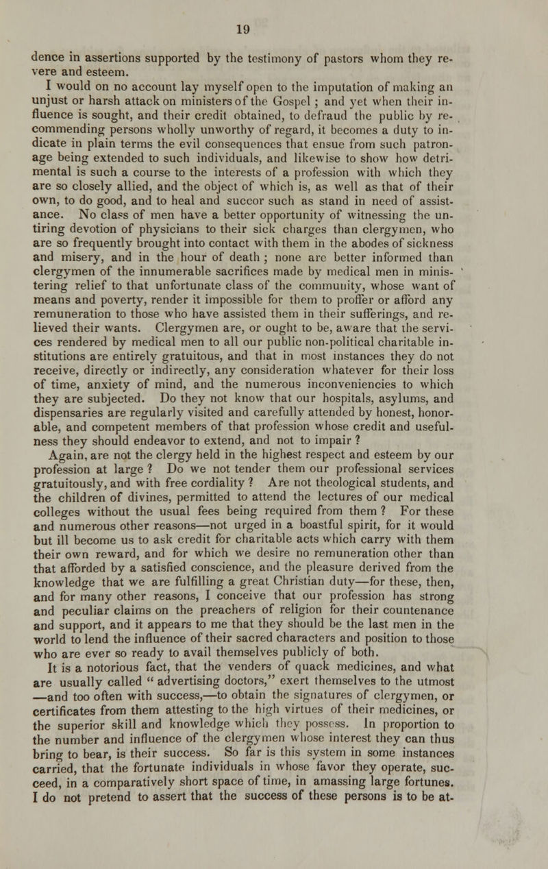 dence in assertions supported by the testimony of pastors whom they re- vere and esteem. I would on no account lay myself open to the imputation of making an unjust or harsh attack on ministers of the Gospel ; and yet when their in- fluence is sought, and their credit obtained, to defraud the public by re- commending persons wholly unworthy of regard, it becomes a duty to in- dicate in plain terms the evil consequences that ensue from such patron- age being extended to such individuals, and likewise to show how detri- mental is such a course to the interests of a profession with which they are so closely allied, and the object of which is, as well as that of their own, to do good, and to heal and succor such as stand in need of assist- ance. No class of men have a better opportunity of witnessing the un- tiring devotion of physicians to their sick charges than clergymen, who are so frequently brought into contact with them in the abodes of sickness and misery, and in the hour of death ; none are better informed than clergymen of the innumerable sacrifices made by medical men in minis- tering relief to that unfortunate class of the community, whose want of means and poverty, render it impossible for them to proffer or afford any remuneration to those who have assisted them in their sufferings, and re- lieved their wants. Clergymen are, or ought to be, aware that the servi- ces rendered by medical men to all our public non-political charitable in- stitutions are entirely gratuitous, and that in most mstances they do not receive, directly or indirectly, any consideration whatever for their loss of time, anxiety of mind, and the numerous inconveniencies to which they are subjected. Do they not know that our hospitals, asylums, and dispensaries are regularly visited and carefully attended by honest, honor- able, and competent members of that profession whose credit and useful- ness they should endeavor to extend, and not to impair ? Again, are not the clergy held in the highest respect and esteem by our profession at large ? Do we not tender them our professional services gratuitously, and with free cordiality ? Are not theological students, and the children of divines, permitted to attend the lectures of our medical colleges without the usual fees being required from them ? For these and numerous other reasons—not urged in a boastful spirit, for it would but ill become us to ask credit for charitable acts which carry with them their own reward, and for which we desire no remuneration other than that afforded by a satisfied conscience, and the pleasure derived from the knowledge that we are fulfilling a great Christian duty—for these, then, and for many other reasons, I conceive that our profession has strong and peculiar claims on the preachers of religion for their countenance and support, and it appears to me that they should be the last men in the world to lend the influence of their sacred characters and position to those who are ever so ready to avail themselves publicly of both. It is a notorious fact, that the venders of quack medicines, and what are usually called  advertising doctors, exert themselves to the utmost —and too often with success,—to obtain the signatures of clergymen, or certificates from them attesting to the high virtues of their medicines, or the superior skill and knowledge which they possess, in proportion to the number and influence of the clergymen whose interest they can thus bring to bear, is their success. So far is this system in some instances carried, that the fortunate individuals in whose favor they operate, suc- ceed, in a comparatively short space of time, in amassing large fortunes. I do not pretend to assert that the success of these persons is to be at-