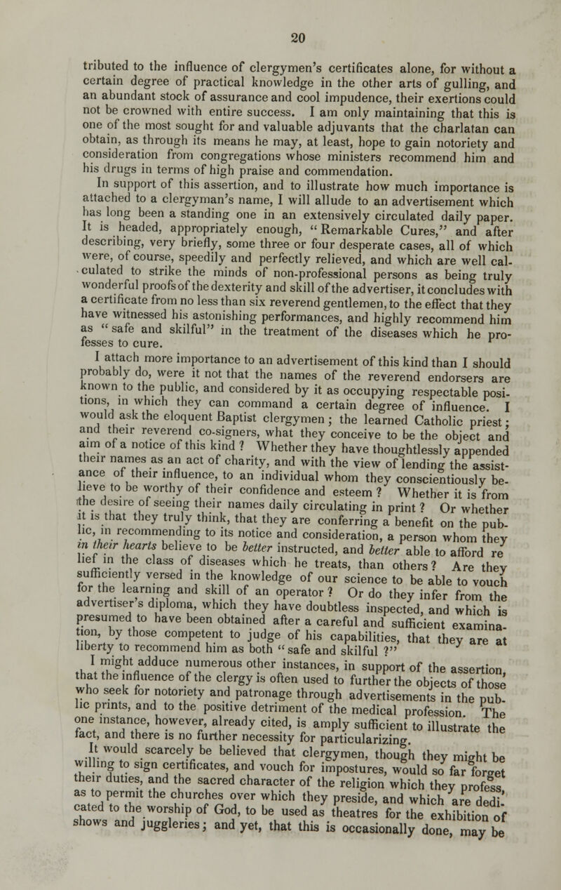 tributed to the influence of clergymen's certificates alone, for without a certain degree of practical knowledge in the other arts of gulling, and an abundant stock of assurance and cool impudence, their exertions could not be crowned with entire success. I am only maintaining that this is one of the most sought for and valuable adjuvants that the charlatan can obtain, as through its means he may, at least, hope to gain notoriety and consideration from congregations whose ministers recommend him and his drugs in terms of high praise and commendation. In support of this assertion, and to illustrate how much importance is attached to a clergyman's name, I will allude to an advertisement which has long been a standing one in an extensively circulated daily paper. It is headed, appropriately enough, Remarkable Cures, and after describing, very briefly, some three or four desperate cases, all of which were, of course, speedily and perfectly relieved, and which are well cal- culated to strike the minds of non-professional persons as being truly wonderful proofs of the dexterity and skill ofthe advertiser, it concludes with a certificate from no less than six reverend gentlemen, to the effect that they have witnessed his astonishing performances, and highly recommend him as safe and skilful m the treatment of the diseases which he pro- fesses to cure. I attach more importance to an advertisement of this kind than I should probably do, were it not that the names of the reverend endorsers are known to the public, and considered by it as occupying respectable posi- tions in which they can command a certain degree of influence I would ask the eloquent Baptist clergymen ; the learned Catholic priest • and their reverend co-signers, what they conceive to be the object and aim of a notice of this kind ? Whether they have thoughtlessly appended their names as an act of charity, and with the view of lending the assist- ance of their influence, to an individual whom they conscientiously be- lieve to be worthy of their confidence and esteem ? Whether it is from rthe desire of seeing their names daily circulating in print ? Or whether It is that they truly think, that they are conferring a benefit on the pub- he in recommending to its notice and consideration, a person whom they m iheir hearts believe to be hetter instructed, and better able to afford re liet in the class of diseases which he treats, than others? Are thev sufficiently versed in the knowledge of our science to be able to vouch for the learning and skill of an operator? Or do they infer from the advertiser s diploma, which they have doubtless inspected, and which is presumed to have been obtained after a careful and sufficient examina- 1011, by those competent to judge of his capabilities, that thev are at liberty to recommend him as both safe and skilful ? I might adduce numerous other instances, in support of the assertion that the influence ofthe clergy is often used to further the objects of those who seek for notoriety and patronage through advertisements in the pub- lie prints, and to the positive detriment of the medical profession The one instance, however, already cited, is amply sufficient to illustrate the tact, and there is no further necessity for particularizing It would scarcely be believed that clergymen, though they might be wilhng to sign certificates, and vouch for impostures, would so far forget their duties, and the sacred character of the religion which thev profess as to permit the churches over which they preside, and which are dedi cated to the worship of God, to be used as theatres for the exhfbhion of shows and juggleries; and yet, that this is occasionally done, my ^