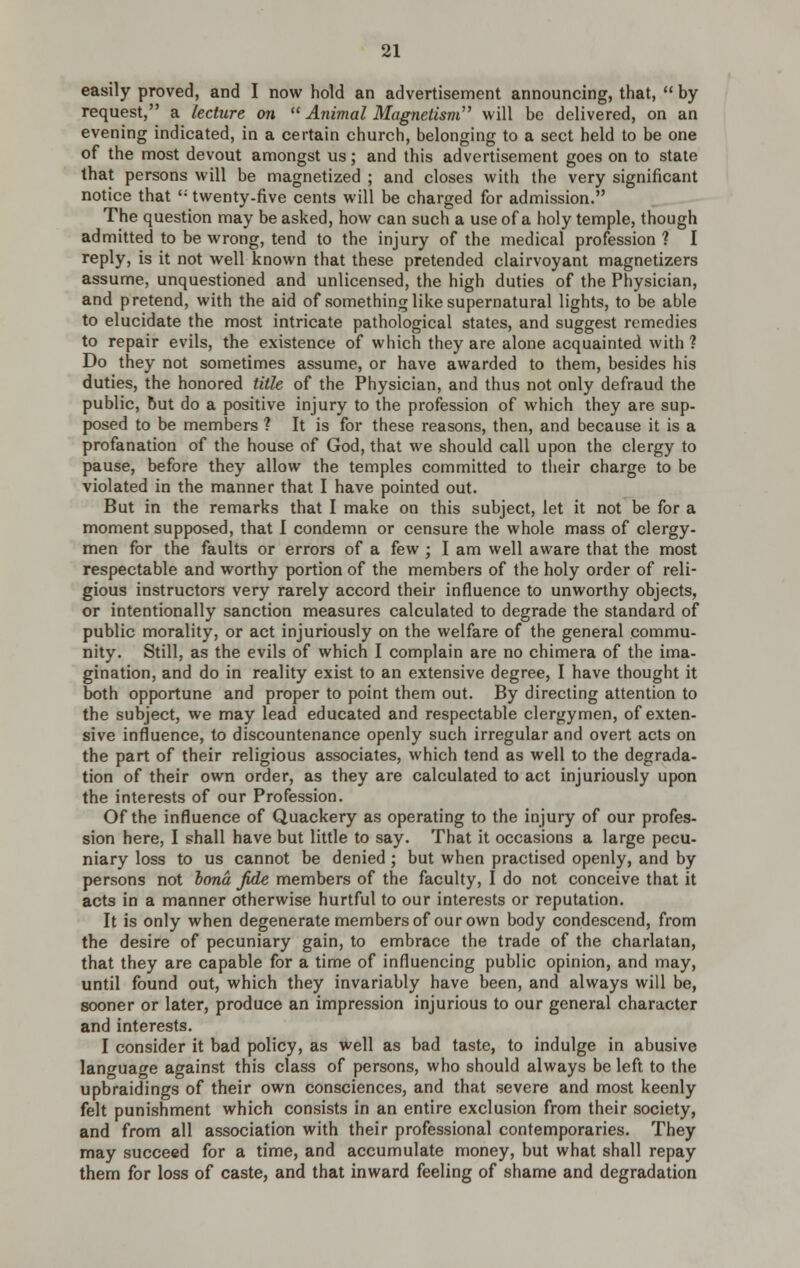 easily proved, and I now hold an advertisement announcing, that, by request, a lecture on Animal Magnetism'' will be delivered, on an evening indicated, in a certain church, belonging to a sect held to be one of the most devout amongst us; and this advertisement goes on to state that persons will be magnetized ; and closes with the very significant notice that '• twenty-five cents will be charged for admission. The question may be asked, how can such a use of a holy temple, though admitted to be wrong, tend to the injury of the medical profession ? I reply, is it not well known that these pretended clairvoyant magnetizers assume, unquestioned and unlicensed, the high duties of the Physician, and pretend, with the aid of something like supernatural lights, to be able to elucidate the most intricate pathological states, and suggest remedies to repair evils, the existence of which they are alone acquainted with ? Do they not sometimes assume, or have awarded to them, besides his duties, the honored title of the Physician, and thus not only defraud the public, but do a positive injury to the profession of which they are sup- posed to be members ? It is for these reasons, then, and because it is a profanation of the house of God, that we should call upon the clergy to pause, before they allow the temples committed to their charge to be violated in the manner that I have pointed out. But in the remarks that I make on this subject, let it not be for a moment supposed, that I condemn or censure the whole mass of clergy- men for the faults or errors of a few ; I am well aware that the most respectable and worthy portion of the members of the holy order of reli- gious instructors very rarely accord their influence to unworthy objects, or intentionally sanction measures calculated to degrade the standard of public morality, or act injuriously on the welfare of the general commu- nity. Still, as the evils of which I complain are no chimera of the ima- gination, and do in reality exist to an extensive degree, I have thought it both opportune and proper to point them out. By directing attention to the subject, we may lead educated and respectable clergymen, of exten- sive influence, to discountenance openly such irregular and overt acts on the part of their religious associates, which tend as well to the degrada- tion of their own order, as they are calculated to act injuriously upon the interests of our Profession. Of the influence of Quackery as operating to the injury of our profes- sion here, I shall have but little to say. That it occasions a large pecu- niary loss to us cannot be denied ; but when practised openly, and by persons not bond fde members of the faculty, I do not conceive that it acts in a manner otherwise hurtful to our interests or reputation. It is only when degenerate members of our own body condescend, from the desire of pecuniary gain, to embrace the trade of the charlatan, that they are capable for a time of influencing public opinion, and may, until found out, which they invariably have been, and always will be, sooner or later, produce an impression injurious to our general character and interests. I consider it bad policy, as well as bad taste, to indulge in abusive language against this class of persons, who should always be left to the upbraidings of their own consciences, and that severe and most keenly felt punishment which consists in an entire exclusion from their society, and from all association with their professional contemporaries. They may succeed for a time, and accumulate money, but what shall repay them for loss of caste, and that inward feeling of shame and degradation