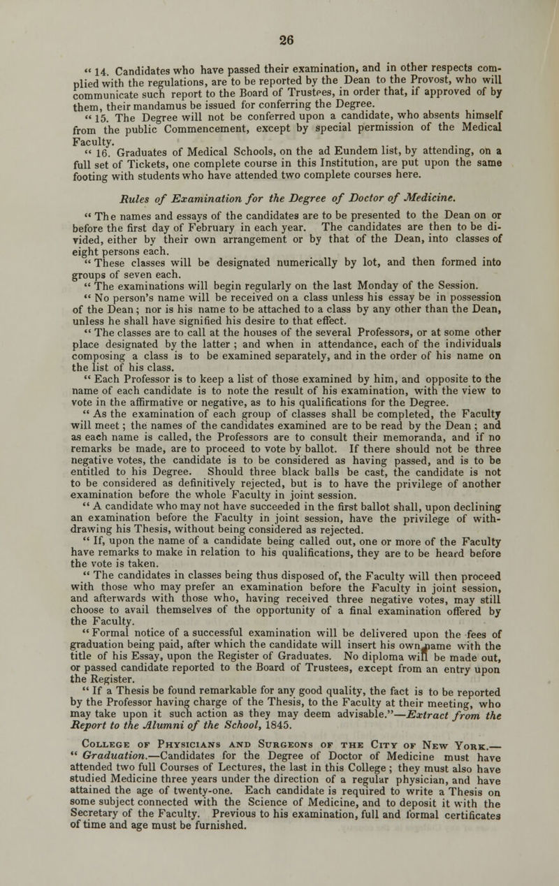  14 Candidates who have passed their examination, and in other respects com- plied with the regulations, are to be reported by the Dean to the Provost, who will communicate such report to the Board of Trustees, in order that, if approved of by them, their mandamus be issued for conferring the Degree. 15. The Degree will not be conferred upon a candidate, who absents himself from the public Commencement, except by special permission of the Medical Faculty. .  16. Graduates of Medical Schools, on the ad Eundem list, by attending, on a full set of Tickets, one complete course in this Institution, are put upon the same footing with students who have attended two complete courses here. Rules of Examination for the Degree of Doctor of Medicine.  The names and essays of the candidates are to be presented to the Dean on or before the first day of February in each year. The candidates are then to be di- vided, either by their own arrangement or by that of the Dean, into classes of eight persons each.  These classes will be designated numerically by lot, and then formed into groups of seven each.  The examinations will begin regularly on the last Monday of the Session.  No person's name will be received on a class unless his essay be in possession of the Dean; nor is his name to be attached to a class by any other than the Dean, unless he shall have signified his desire to that effect. •' The classes are to call at the houses of the several Professors, or at some other place designated by the latter ; and when in attendance, each of the individuals composing a class is to be examined separately, and in the order of his name on the list of his class.  Each Professor is to keep a list of those examined by him, and opposite to the name of each candidate is to note the result of his examination, with the view to vote in the affirmative or negative, as to his qualifications for the Degree.  As the examination of each group of classes shall be completed, the Faculty will meet; the names of the candidates examined are to be read by the Dean ; and as each name is called, the Professors are to consult their memoranda, and if no remarks be made, are to proceed to vote by ballot. If there should not be three negative votes, the candidate is to be considered as having passed, and is to be entitled to his Degree. Should three black balls be cast, the candidate is not to be considered as definitively rejected, but is to have the privilege of another examination before the whole Faculty in joint session.  A candidate who may not have succeeded in the first ballot shall, upon declining an examination before the Faculty in joint session, have the privilege of with- drawing his Thesis, without being considered as rejected.  If, upon the name of a candidate being called out, one or more of the Faculty have remarks to make in relation to his qualifications, they are to be heard before the vote is taken.  The candidates in classes being thus disposed of, the Faculty will then proceed with those who may prefer an examination before the Faculty in joint session, and afterwards with those who, having received three negative votes, may still choose to avail themselves of the opportunity of a final examination offered by the Faculty.  Formal notice of a successful examination will be delivered upon the fees of graduation being paid, after which the candidate will insert his ownjiame with the title of his Essay, upon the Register of Graduates. No diploma win be made out, or passed candidate reported to the Board of Trustees, except from an entry upon the Register.  If a Thesis be found remarkable for any good quality, the fact is to be reported by the Professor having charge of the Thesis, to the Faculty at their meeting, who may take upon it such action as they may deem advisable.—Extract from the Report to the Alumni of the School, 1845. College of Physicians and Surgeons of the City of New York.  Graduation.—Candidates for the Degree of Doctor of Medicine must have attended two full Courses of Lectures, the last in this College ; they must also have studied Medicine three years under the direction of a regular physician, and have attained the age of twenty-one. Each candidate is required to write a Thesis on some subject connected with the Science of Medicine, and to deposit it with the Secretary of the Faculty. Previous to his examination, full and formal certificates of time and age must be furnished.