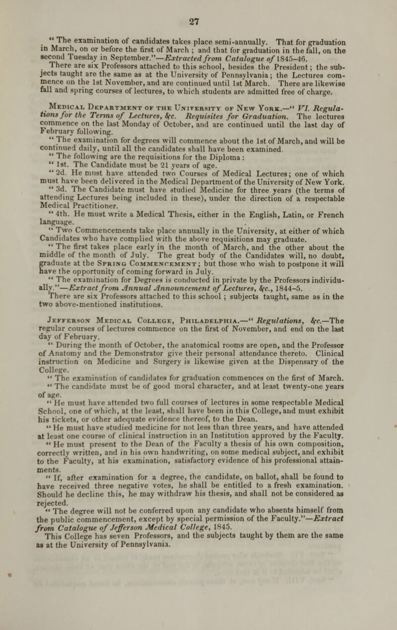  The examination of candidates takes place semi-annually. That for graduation in March, on or before the first of March ; and that for graduation in the fall, on the second Tuesday in Septemher.—Extracted from Catalogue o/1845-46. There are six Professors attached to this school, besides the President; the sub- jects taught are the same as at the University of Pennsylvania; the Lectures com- mence on the 1st November, and are continued until 1st March. There are likewise fall and spring courses of lectures, to which students are admitted free of charge. Medical Department of the University of New York.— VI. Regula- tions for the Terms of Lectures, Sfc. Requisites for Graduation. The lectures commence on the last Monday of October, and are continued until the last day of February following.  The examination for degrees will commence about the 1st of March, and will be continued daily, until all the candidates shall have been examined.  The following are the requisitions for the Diploma:  1st. The Candidate must be 21 years of age. 2d. He must have attended two Courses of Medical Lectures; one of which must have been delivered in the Medical Departmentof the University of New York.  3d. The Candidate must have studied Medicine for three years (the terms of attending Lectures being included in these), under the direction of a respectable Medical Practitioner.  4th. He must write a Medical Thesis, either in the English, Latin, or French language.  Two Commencements take place annually in the University, at either of which Candidates who have complied with the above requisitions may graduate.  The first takes place early in the month of March, and the other about the middle of the month of July. The great body of the Candidates will, no doubt, graduate at the Spring Commencement; but those who wish to postpone it will have the opportunity of coming forward in July.  The examination for Degrees is conducted in private by the Professors individu- ally.—Extract from Annual Announcement of Lectures, Sfc, 1844-5. There are six Professors attached to this school; subjects taught, same as in the two above-mentioned institutions. Jefferson Medical, College, Philadelphia.— Regulations, Sfc.—The regular courses of lectures commence on the first of November, and end on the last day of February.  During the month of October, the anatomical rooms are open, and the Professor of Anatomy and the Demonstrator give their personal attendance thereto. Clinical instruction on Medicine and Surgery is likewise given at the Dispensary of the College.  The examination of candidates for graduation commences on the first of March.  The candidate must be of good moral character, and at least twenty-one years of age. He must have attended two full courses of lectures in some respectable Medical School, one of which, at the least, shall have been in this College, and must exhibit his tickets, or other adequate evidence thereof, to the Dean.  He must have studied medicine for not less than three years, and have attended at least one course of clinical instruction in an Institution approved by the Faculty.  He must present to the Dean of the Faculty a thesis of his own composition, correctly written, and in his own handwriting, on some medical subject, and exhibit to the Faculty, at his examination, satisfactory evidence of his professional attain- ments.  If, after examination for a degree, the candidate, on ballot, shall be found to have received three negative votes, he shall be entitled to a fresh examination. Should he decline this, he may withdraw his thesis, and shall not be considered as rejected.  The degree will not be conferred upon any candidate who absents himself from the public commencement, except by special permission of the FaLCulty.—Extract from Catalogue of Jefferson Medical College, 1845. This College has seven Professors, and the subjects taught by them are the same as at the University of Pennsylvania.