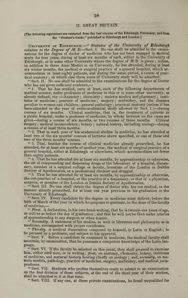 II. GREAT BRITAIN. [The following regulations are extracted from the last circular of the Edinburgh Univeriity, and from the  Student's Guide, published in Edinburgh and London.] University of Edinburgh.— Statutes of the University of Edinburgh relative to the Degree of M. i).—Sect. I. No one shall be admitted to the exami- nations for the degree of doctor of medicine who has not been engaged in medical study for four years, during at least six months of each, either in the University of Edinburgh, or in some other University where the degree of M.D. is given ; unless, in addition to three Anni Medici in an University, he has attended, during at least six winter months, the medical or surgical practice of a general hospital, which ac- commodates at least eighty patients, and during the same period, a course of prac- tical anatomy ; in which case three years of University study will be admitted.  Sect. II. No one shall be admitted to the examinations for the degree of Doctor who has not given sufficient evidence,— 1. That he has studied, once at least, each of the following departments of medical science, under professors of medicine in this or in some other university, as already defined, viz.:—Anatomy ; chemistry ; materia medica and pharmacy ; insti- tutes of medicine; practice of medicine; surgery; midwifery, and the diseases peculiar to women and children ; general pathology; practical anatomy (unless it has been attended in the year of extra-academical study allowed by Sect. I.)—during courses of six months. Clinical medicine, that is, the treatment of patients in a public hospital, under a professor of medicine, by whom lectures on the cases are given—during a course of six months, or two courses of three months. Clinical surgery ; medical jurisprudence ; botany ; natural history, including zoology—during a course of at least three months.  2. That in each year of his academical studies in medicine, he has attended at least two of the six months' courses of lectures above specified, or one of these and two of the three months' courses.  3. That, besides the course of clinical medicine already prescribed, he has attended, for at least six months of another year, the medical or surgical practice of a general hospital, either at Edinburgh or elsewhere, which accommodates not fewer than eighty patients.  4. That he has attended for at least six months, by apprenticeship or otherwise, the art of compounding and dispensing drugs at the laboratory of a hospital, dispen- sary, member of a surgical college or faculty, licentiate of the London or Dublin Society of Apothecaries, or a professional chemist and druggist.  5. That he has attended for at least six months, by apprenticeship or otherwise, the out-practice of a hospital, or the practice of a dispensary, or that of a physician, surgeon, or member of the London or Dublin Society of Apothecaries.  Sect. III. No one shall obtain the degree of doctor who has not studied, in the manner already prescribed, for at least one year previous to his graduation in the University of Edinburgh.  Sect. IV. Every candidate for the degree in medicine must deliver, before the 24th of March of the year in which he proposes to graduate, to the dean of the facultjr of medicine,—  First. A declaration, in his own hand-writing, that he is twenty-one years of age, or will be so before the day of graduation ; and that he will not be then under articles of apprenticeship to any surgeon or other master.  Secondly. A statement of his studies, as well in literature and philosophy as in medicine, accompanied with proper certificates.  Thirdly. A medical dissertation composed by himself, in Latin or English; to be perused by a professor, and subject to his approval.  Sect. V. Before a candidate be examined in medicine, the medical faculty shall ascertain, by examination, that he possesses a competent knowledge of the Latin lan- guage.  Sect. VI. If the faculty be satisfied on this point, they shall proceed to examine him, either viva voce, or in writing; first, on anatomy, chemistry, botany, institutes of medicine, and natural history bearing chiefly on zoology ; and, secondly, on ma- teria medica, pathology, practice of medicine, surgery, midwifery, and medical juris- prudence.  Sect. VII. Students who profess themselves ready to submit to an examination on the first division of these subjects, at the end of the third year of their studies, shall be admitted to it at that time.  Sect. VIII. If any one, at these private examinations, be found unqualified for