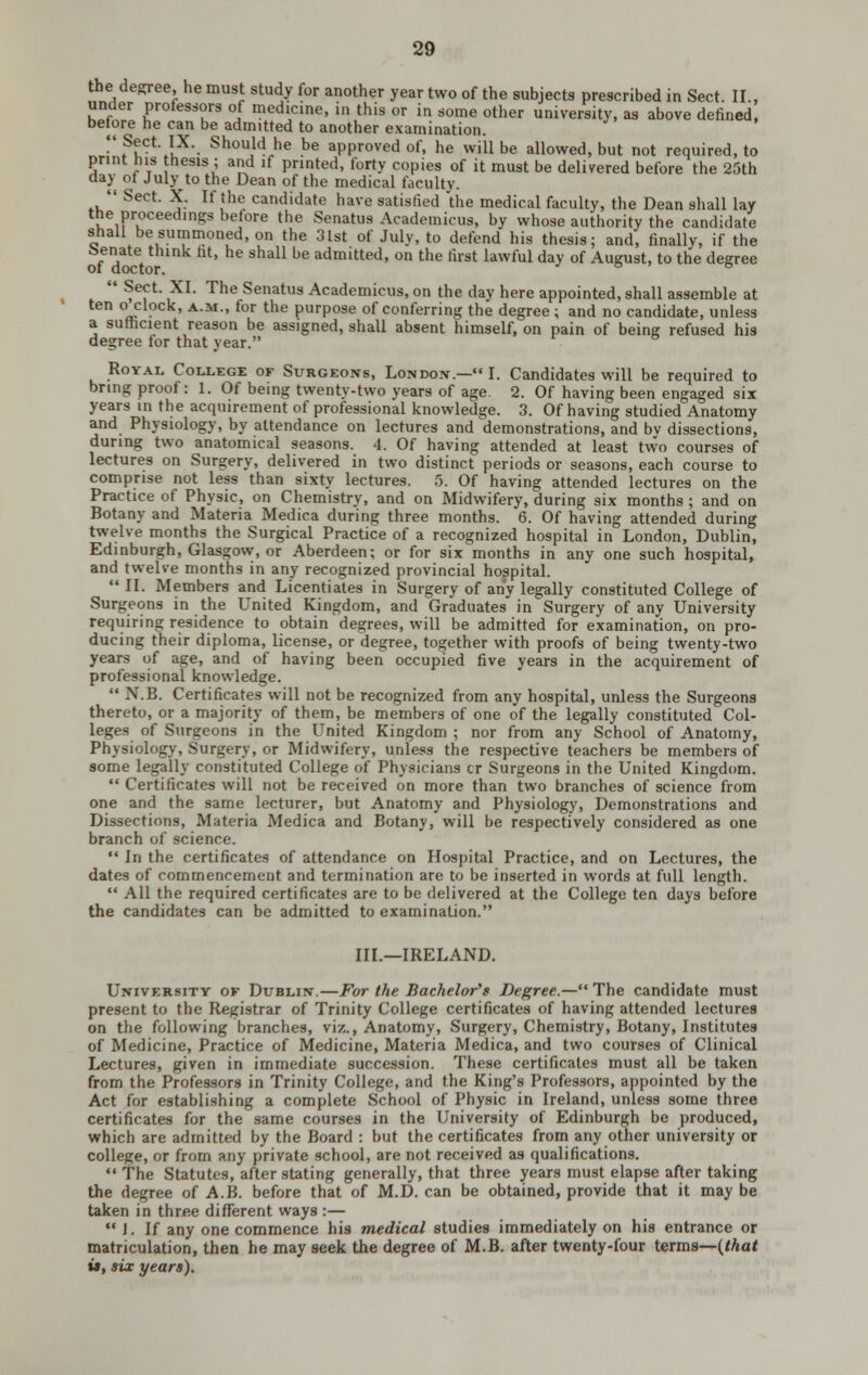 the degree, he must study for another year two of the subjects prescribed in Sect. II., under professors of medicine, in this or in some other university, as above defined, before he can be admitted to another examination. •'?t*^**l^- ^^^i^ h^ ^e approved of, he will be allowed, but not required, to print his thesis ; and if printed, forty copies of it must be delivered before the 25th day of July to the Dean of the medical faculty.  Sect. X. If the candidate have satisfied the medical faculty, the Dean shall lay the proceedings belore the Senatus Academicus, by whose authority the candidate shall be summoned, on the 3Ist of July, to defend his thesis; and, finally, if the o/T^V ^^' ^^ ^^^^^ ^^ admitted, on the first lawful day of August, to the degree  ^^f'■ i'^^ '^^^ Senatus Academicus, on the day here appointed, shall assemble at ten o clock, a.m., for the purpose of conferring the degree ; and no candidate, unless a sufhcient reason be assigned, shall absent himself, on pain of being refused his degree for that year. Royal College or Surgeons, London.— I. Candidates will be required to bring proof: 1. Of being twenty-two years of age. 2. Of having been engaged six years m the acquirement of professional knowledge. 3. Of having studied Anatomy and Physiology, by attendance on lectures and demonstrations, and bv dissections, during two anatomical seasons. 4. Of having attended at least two courses of lectures on Surgery, delivered in two distinct periods or seasons, each course to comprise not less than sixty lectures. 5. Of having attended lectures on the Practice of Physic, on Chemistry, and on Midwifery, during six months ; and on Botany and Materia Medica during three months. 6. Of having attended during twelve months the Surgical Practice of a recognized hospital in London, Dublin, Edinburgh, Glasgow, or Aberdeen; or for six months in any one such hospital, and twelve months in any recognized provincial hospital.  II. Members and Licentiates in Surgery of any legally constituted College of Surgeons in the United Kingdom, and Graduates in Surgery of any University requiring residence to obtain degrees, will be admitted for examination, on pro- ducing their diploma, license, or degree, together with proofs of being twenty-two years of age, and of having been occupied five years in the acquirement of professional knowledge.  N.B. Certificates will not be recognized from any hospital, unless the Surgeons thereto, or a majority of them, be members of one of the legally constituted Col- leges of Surgeons in the United Kingdom ; nor from any School of Anatomy, Physiology, Surgery, or Midwifery, unless the respective teachers be members of some legally constituted College of Physicians cr Surgeons in the United Kingdom.  Certificates will not be received on more than two branches of science from one and the same lecturer, but Anatomy and Physiology, Demonstrations and Dissections, Materia Medica and Botany, will be respectively considered as one branch of science.  In the certificates of attendance on Hospital Practice, and on Lectures, the dates of commencement and termination are to be inserted in words at full length.  All the required certificates are to be delivered at the College ten days before the candidates can be admitted to examination. IIL—IRELAND. University of Dublin.—For the Bachelor''s Decree.—The candidate must present to the Registrar of Trinity College certificates of having attended lectures on the following branches, viz., Anatomy, Surgery, Chemistry, Botany, Institutes of Medicine, Practice of Medicine, Materia Medica, and two courses of Clinical Lectures, given in immediate succession. These certificates must all be taken from the Professors in Trinity College, and the King's Professors, appointed by the Act for establishing a complete School of Physic in Ireland, unless some three certificates for the same courses in the University of Edinburgh be produced, which are admitted by the Board : but the certificates from any other university or college, or from any private school, are not received as qualifications.  The Statutes, after stating generally, that three years must elapse after taking the degree of A.B. before that of M.D. can be obtained, provide that it may be taken in three different ways :— J. If any one commence his medical studies immediately on his entrance or matriculation, then he may seek the degree of M.B. after twenty-four iexma—{that w, six years).
