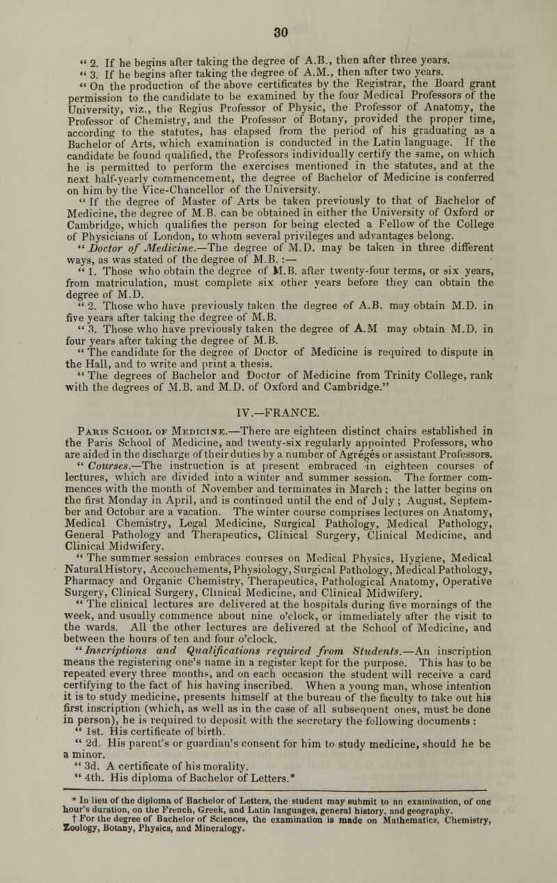 «' 2. If he begins after taking the degree of A.B., then after three years.  3. If he begins after taking the degree of A.M., then after two years.  On the production of the above certificates by the Registrar, the Board grant permission to the candidate to be examined by the four Medical Professors of the University, viz., the Regius Professor of Physic, the Professor of Anatomy, the Professor of Chemistry, and the Professor of Botany, provided the proper time, according to the statutes, has elapsed from the period of his graduating as a Bachelor of Arts, which examination is conducted in the Latin language. If the candidate be found qualified, the Professors individually certify the same, on which he is permitted to perform the exercises mentioned in the statutes, and at the next half-yearly commencement, the degree of Bachelor of Medicine is conferred on him by the Vice-Chancellor of the University.  If the degree of Master of Arts be taken previously to that of Bachelor of Medicine, the degree of M.B. can be obtained in either the University of Oxford or Cambridge, which qualifies the person for being elected a Fellow of the College of Physicians of London, to whom several privileges and advantages belong. Doctor of Medicine.—The degree of M.D. may be taken in three different ways, as was stated of the degree of M.B. :—  1. Those who obtain the degree of M.B. after twenty-four terms, or six years, from matriculation, must complete six other years before they can obtain the degree of M.D.  2. Those who have previously taken the degree of A.B. may obtain M.D. in five years after taking the degree of M.B.  .3. Those who have previously taken the degree of A.M may obtain M.D. in four years after taking the degree of M.B.  The candidate for the degree of Doctor of Medicine is required to dispute in the Hall, and to write and print a thesis.  The degrees of Bachelor and Doctor of Medicine from Trinity College, rank with the degrees of M.B. and M.D. of Oxford and Cambridge. IV.-FRANCE. Paris School, of Medicine.—There are eighteen distinct chairs established in the Paris School of Medicine, and twenty-six regularly appointed Professors, who are aided in the discharge oftheirduties by a number of Agreges or assistant Professors.  Courses.—The instruction is at present embraced in eighteen courses of lectures, which are divided into a winter and summer session. The former com- mences with the month of November and terminates in March; the latter begins on the first Monday in April, and is continued until the end of July; August, Septem- ber and October are a vacation. The winter course comprises lectures on Anatomy, Medical Chemistry, Legal Medicine, Surgical Pathology, Medical Pathology, General Pathology and Therapeutics, Clinical Surgery, Clinical Medicine, and Clinical Midwifery.  The summer session embraces courses on Medical Physics, Hygiene, Medical Natural History, Accouchements, Physiology, Surgical Pathology, Medical Pathology, Pharmacy and Organic Chemistry, Therapeutics, Pathological Anatomy, Operative Surgery, Clinical Surgery, Clinical Medicine, and Clinical Midwifery.  The clinical lectures are delivered at the hospitals during five mornings of the week, and usually commence about nine o'clock, or immediately after the visit to the wards. All the other lectures are delivered at the School of Medicine, and between the hours of ten and four o'clock. Inscriptions and Qzialijications required from Students.—An inscription means the registering one's name in a register kept for the purpose. This has to be repeated every three months;, and on each occasion the student will receive a card certifying to the fact of his having inscribed. When a young man, whose intention it is to study medicine, presents himself at the bureau of the faculty to take out his first inscription (which, as well as in the case of all subsequent ones, must be done in person), he is required to deposit with the secretary the following documents :  1st. His certificate of birth.  2d. His parent's or guardian's consent for him to study medicine, should he be a minor.  3d. A certificate of his morality.  4th. His diploma of Bachelor of Letters.* * In lieu of the diploma of Bachelor of Letters, the student may suhmit to an examination, of one hour's duration, on the French, Greek, and Latin languages, general history, and geography. t For the degree of Bachelor of Sciences, the examination is made on Mathematics, Chemistry, Zoology, Botany, Physics, and Mineralogy.