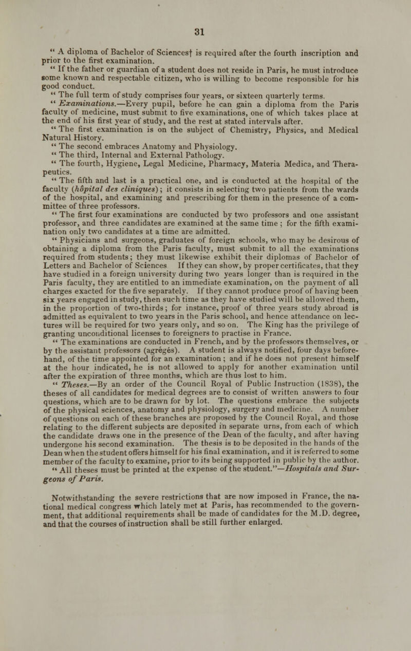  A diploma of Bachelor of Sciencesf is required after the fourth inscription and prior to the first examination.  If the father or guardian of a student does not reside in Paris, he must introduce some known and respectable citizen, who is willing to become responsible for his good conduct.  The full term of study comprises four years, or sixteen quarterly terms.  Examinations.—Every pupil, before he can gain a diploma from the Paris faculty of medicine, must submit to five examinations, one of which takes place at the end of his first year of study, and the rest at stated intervals after.  The first examination is on the subject of Chemistry, Physics, and Medical Natural History. *' The second embraces Anatomy and Physiology.  The third, Internal and External Pathology.  The fourth, Hygiene, Legal Medicine, Pharmacy, Materia Medica, and Thera- peutics.  The fifth and last is a practical one, and is conducted at the hospital of the faculty {hopital des cliniques); it consists in selecting two patients from the wards of the hospital, and examining and prescribing for them in the presence of a com- mittee of three professors.  The first four examinations are conducted by two professors and one assistant professor, and three candidates are examined at the same time ; for the fifth exami- nation only two candidates at a time are admitted.  Physicians and surgeons, graduates of foreign schools, who may be desirous of obtaining a diploma from the Paris faculty, must submit to all the examinations required from students; they must likewise exhibit their diplomas of Bachelor of Letters and Bachelor of Sciences If they can show, by proper certificates, that they have studied in a foreign university during two years longer than is required in the Paris faculty, they are entitled to an immediate examination, on the payment of all charges exacted for the five separately. If they cannot produce proof of having been six years engaged in study, then such time as they have studied will be allowed them, in the proportion of two-thirds; for instance, proof of three years study abroad is admitted as equivalent to two years in the Paris school, and hence attendance on lec- tures will be required for two years only, and so on. The King has the privilege of granting unconditional licenses to foreigners to practise in France.  The examinations are conducted in French, and by the professors themselves, or by the assistant professors (agreges). A student is always notified, four days before- hand, of the time appointed for an examination ; and if he does not present himself at the hour indicated, he is not allowed to apply for another examination until after the expiration of three months, which are thus lost to him.  Theses.—By an order of the Council Royal of Public Instruction (1838), the theses of all candidates for medical degrees are to consist of written answers to four questions, which are to be drawn for by lot. The questions embrace the subjects of the physical sciences, anatomy and physiology, surgery and medicine. A number of questions on each of these branches are proposed by the Council Royal, and those relating to the different subjects are deposited in separate urns, from each of which the candidate draws one in the presence of the Dean of the faculty, and after having undergone his second examination. The thesis is to be deposited in the hands of the Dean when the student offers himselt for his final examination, and it is referred to some member of the faculty to examine, prior to its being supported in public by the author. •' All theses must be printed at the expense of the student.—//o.sr/n'<a/« and Sur- geons of Paris. Notwithstanding the severe restrictions that are now imposed in France, the na- tional medical congress which lately met at Paris, has recommended to the govern- ment, that additional requirements shall be made of candidates for the M.D. degree, and that the courses of instruction shall be still further enlarged.