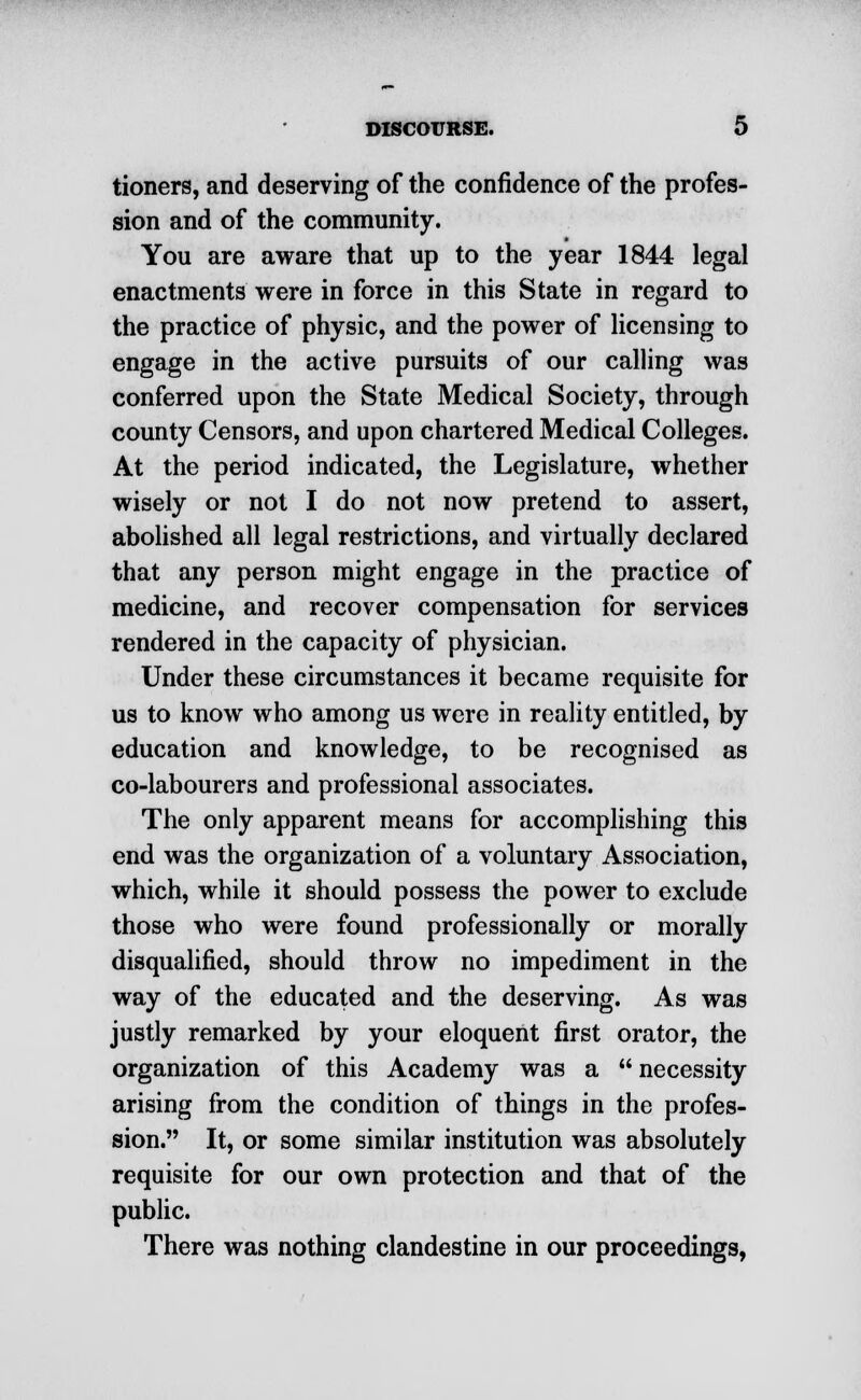 tioners, and deserving of the confidence of the profes- sion and of the community. You are aware that up to the year 1844 legal enactments were in force in this State in regard to the practice of physic, and the power of licensing to engage in the active pursuits of our calling was conferred upon the State Medical Society, through county Censors, and upon chartered Medical Colleges. At the period indicated, the Legislature, whether wisely or not I do not now pretend to assert, abolished all legal restrictions, and virtually declared that any person might engage in the practice of medicine, and recover compensation for services rendered in the capacity of physician. Under these circumstances it became requisite for us to know who among us were in reality entitled, by education and knowledge, to be recognised as co-labourers and professional associates. The only apparent means for accomplishing this end was the organization of a voluntary Association, which, while it should possess the power to exclude those who were found professionally or morally disqualified, should throw no impediment in the way of the educated and the deserving. As was justly remarked by your eloquent first orator, the organization of this Academy was a  necessity arising from the condition of things in the profes- sion. It, or some similar institution was absolutely requisite for our own protection and that of the public. There was nothing clandestine in our proceedings,