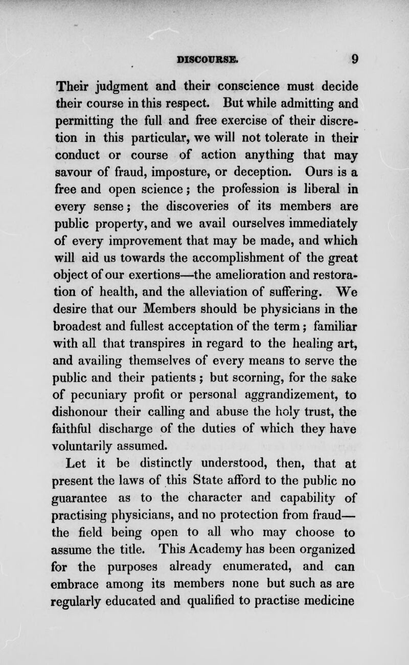 Their judgment and their conscience must decide their course in this respect. But while admitting and permitting the full and free exercise of their discre- tion in this particular, we will not tolerate in their conduct or course of action anything that may savour of fraud, imposture, or deception. Ours is a free and open science; the profession is liberal in every sense; the discoveries of its members are public property, and we avail ourselves immediately of every improvement that may be made, and which will aid us towards the accomplishment of the great object of our exertions—the amelioration and restora- tion of health, and the alleviation of suffering. We desire that our Members should be physicians in the broadest and fullest acceptation of the term; familiar with all that transpires in regard to the healing art, and availing themselves of every means to serve the public and their patients ; but scorning, for the sake of pecuniary profit or personal aggrandizement, to dishonour their calling and abuse the holy trust, the faithful discharge of the duties of which they have voluntarily assumed. Let it be distinctly understood, then, that at present the laws of this State afford to the public no guarantee as to the character and capability of practising physicians, and no protection from fraud— the field being open to all who may choose to assume the title. This Academy has been organized for the purposes already enumerated, and can embrace among its members none but such as are regularly educated and qualified to practise medicine