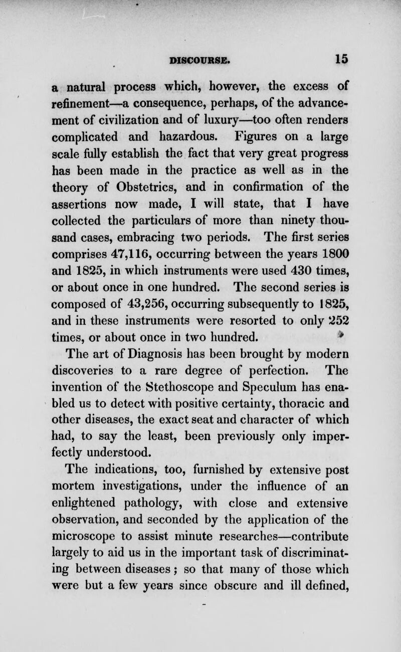 a natural process which, however, the excess of refinement—a consequence, perhaps, of the advance- ment of civilization and of luxury—too often renders complicated and hazardous. Figures on a large scale fully establish the fact that very great progress has been made in the practice as well as in the theory of Obstetrics, and in confirmation of the assertions now made, I will state, that I have collected the particulars of more than ninety thou- sand cases, embracing two periods. The first series comprises 47,116, occurring between the years 1800 and 1825, in which instruments were used 430 times, or about once in one hundred. The second series is composed of 43,256, occurring subsequently to 1825, and in these instruments were resorted to only 252 times, or about once in two hundred. P The art of Diagnosis has been brought by modern discoveries to a rare degree of perfection. The invention of the Stethoscope and Speculum has ena- bled us to detect with positive certainty, thoracic and other diseases, the exact seat and character of which had, to say the least, been previously only imper- fectly understood. The indications, too, furnished by extensive post mortem investigations, under the influence of an enlightened pathology, with close and extensive observation, and seconded by the application of the microscope to assist minute researches—contribute largely to aid us in the important task of discriminat- ing between diseases ; so that many of those which were but a few years since obscure and ill defined,