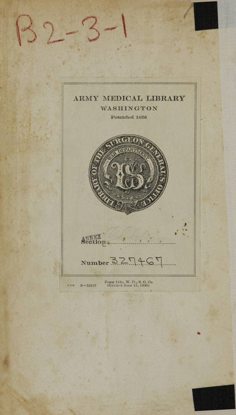 ARMY MEDICAL LIBRARY WASHINGTON Founded 1836 ^ectio^ij,- '. Number Form 113c-, W. r>., B. G. O* '.'ko 3—10513 I ne 13, 1930)