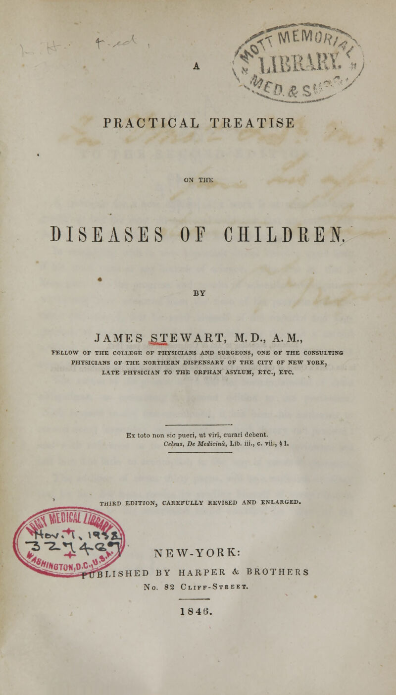 t^ A (flJBBABtV) PRACTICAL TREATISE DISEASES OF CHILDREN. BY JAMES gTEWART, M. D., A.M., FELLOW OF THE COLLEGE OF PHYSICIANS AND SURGEONS, ONE OF THE CONSULTING PHYSICIANS OF THE NORTHERN DISPENSARY OF THE CITY OF NEW YORK, LATE PHYSICIAN TO THE ORPHAN ASYLUM, ETC., ETC. Ex toto non sic pueri, ut viri, curari debent. Celsus, De Medicina, Lib. iii., C. vii., I) 1. THIRD EDITION, CAREFULLY REVISED AND ENLARGED. NEW-YORK: HED BY HARPER & BROTHERS No. 82 Cliff-Street. 184(3.