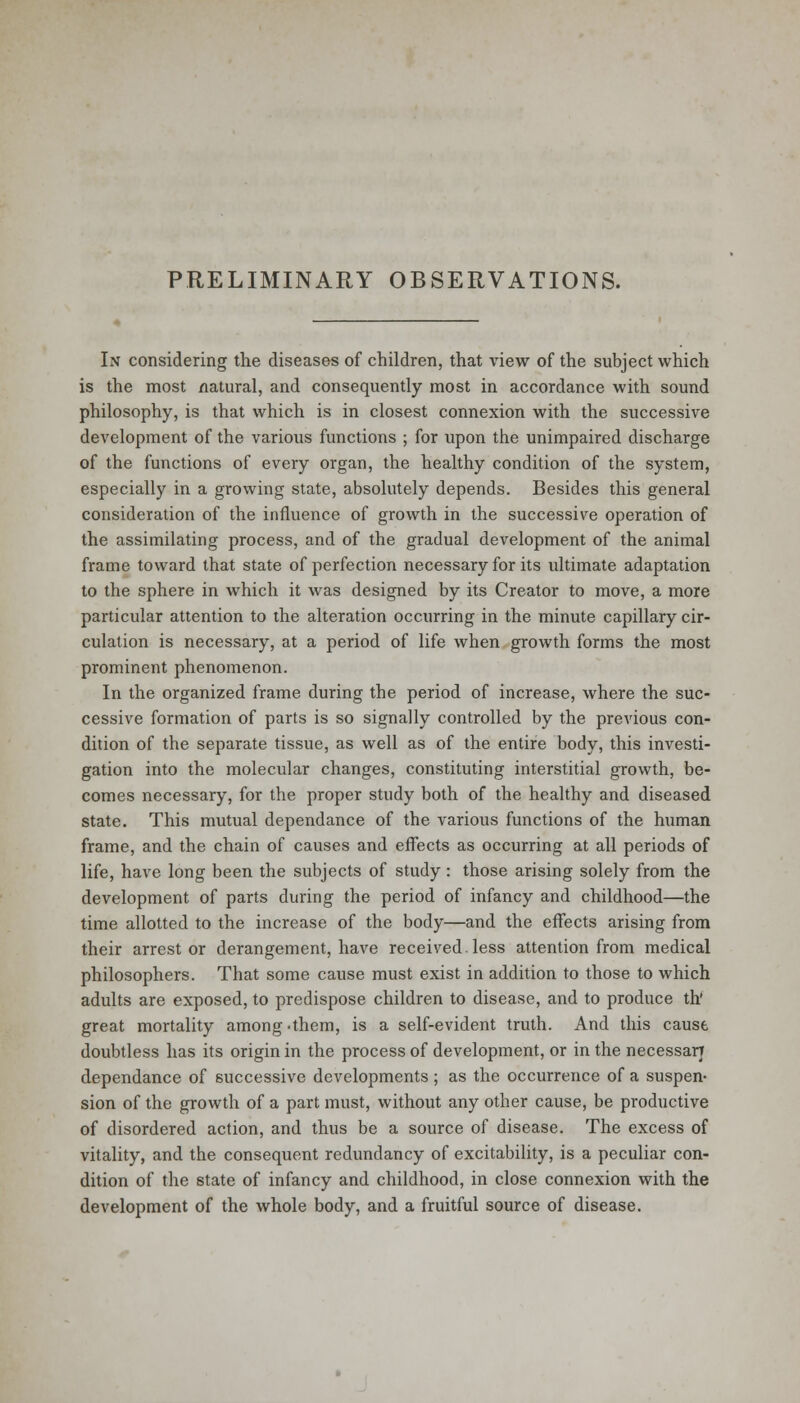 PRELIMINARY OBSERVATIONS. In considering the diseases of children, that view of the subject which is the most natural, and consequently most in accordance with sound philosophy, is that which is in closest connexion with the successive development of the various functions ; for upon the unimpaired discharge of the functions of every organ, the healthy condition of the system, especially in a growing state, absolutely depends. Besides this general consideration of the influence of growth in the successive operation of the assimilating process, and of the gradual development of the animal frame toward that state of perfection necessary for its ultimate adaptation to the sphere in which it was designed by its Creator to move, a more particular attention to the alteration occurring in the minute capillary cir- culation is necessary, at a period of life when growth forms the most prominent phenomenon. In the organized frame during the period of increase, where the suc- cessive formation of parts is so signally controlled by the previous con- dition of the separate tissue, as well as of the entire body, this investi- gation into the molecular changes, constituting interstitial growth, be- comes necessary, for the proper study both of the healthy and diseased state. This mutual dependance of the various functions of the human frame, and the chain of causes and effects as occurring at all periods of life, have long been the subjects of study : those arising solely from the development of parts during the period of infancy and childhood—the time allotted to the increase of the body—and the effects arising from their arrest or derangement, have received.less attention from medical philosophers. That some cause must exist in addition to those to which adults are exposed, to predispose children to disease, and to produce th great mortality among -them, is a self-evident truth. And this cause doubtless has its origin in the process of development, or in the necessarj dependance of successive developments ; as the occurrence of a suspen- sion of the growth of a part must, without any other cause, be productive of disordered action, and thus be a source of disease. The excess of vitality, and the consequent redundancy of excitability, is a peculiar con- dition of the state of infancy and childhood, in close connexion with the development of the whole body, and a fruitful source of disease.