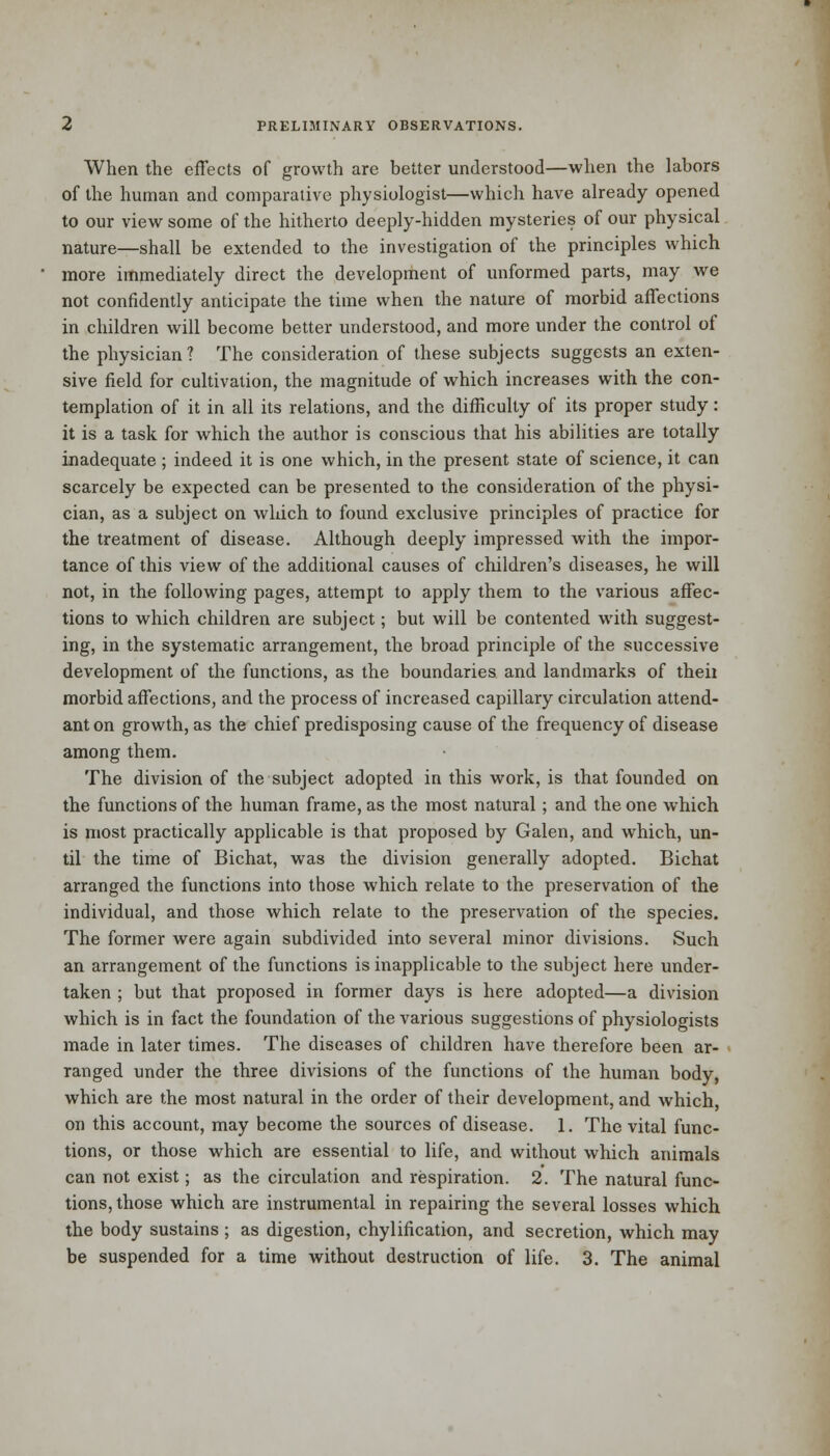 When the effects of growth are better understood—when the labors of the human and comparative physiologist—which have already opened to our view some of the hitherto deeply-hidden mysteries of our physical nature—shall be extended to the investigation of the principles which more immediately direct the development of unformed parts, may we not confidently anticipate the time when the nature of morbid affections in children will become better understood, and more under the control of the physician ? The consideration of these subjects suggests an exten- sive field for cultivation, the magnitude of which increases with the con- templation of it in all its relations, and the difficulty of its proper study: it is a task for which the author is conscious that his abilities are totally inadequate ; indeed it is one which, in the present state of science, it can scarcely be expected can be presented to the consideration of the physi- cian, as a subject on which to found exclusive principles of practice for the treatment of disease. Although deeply impressed with the impor- tance of this view of the additional causes of children's diseases, he will not, in the following pages, attempt to apply them to the various affec- tions to which children are subject; but will be contented with suggest- ing, in the systematic arrangement, the broad principle of the successive development of the functions, as the boundaries and landmarks of theii morbid affections, and the process of increased capillary circulation attend- ant on growth, as the chief predisposing cause of the frequency of disease among them. The division of the subject adopted in this work, is that founded on the functions of the human frame, as the most natural; and the one which is most practically applicable is that proposed by Galen, and which, un- til the time of Bichat, was the division generally adopted. Bichat arranged the functions into those which relate to the preservation of the individual, and those which relate to the preservation of the species. The former were again subdivided into several minor divisions. Such an arrangement of the functions is inapplicable to the subject here under- taken ; but that proposed in former days is here adopted—a division which is in fact the foundation of the various suggestions of physiologists made in later times. The diseases of children have therefore been ar- ranged under the three divisions of the functions of the human body, which are the most natural in the order of their development, and which, on this account, may become the sources of disease. 1. The vital func- tions, or those which are essential to life, and without which animals can not exist; as the circulation and respiration. 2. The natural func- tions, those which are instrumental in repairing the several losses which the body sustains ; as digestion, chylification, and secretion, which may be suspended for a time without destruction of life. 3. The animal