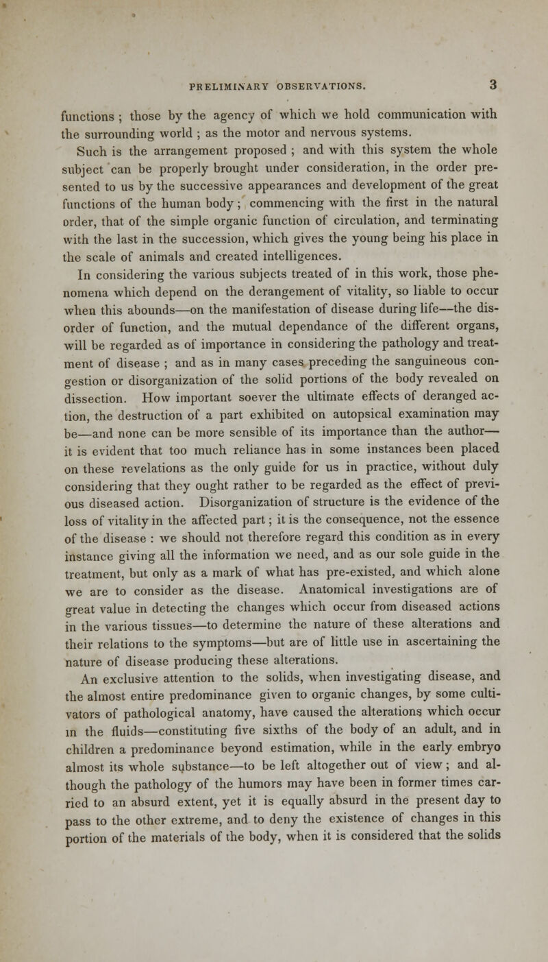 functions ; those by the agency of which we hold communication with the surrounding world ; as the motor and nervous systems. Such is the arrangement proposed ; and with this system the whole subject can be properly brought under consideration, in the order pre- sented to us by the successive appearances and development of the great functions of the human body; commencing with the first in the natural order, that of the simple organic function of circulation, and terminating with the last in the succession, which gives the young being his place in the scale of animals and created intelligences. In considering the various subjects treated of in this work, those phe- nomena which depend on the derangement of vitality, so liable to occur when this abounds—on the manifestation of disease during life—the dis- order of function, and the mutual dependance of the different organs, will be regarded as of importance in considering the pathology and treat- ment of disease ; and as in many cases preceding the sanguineous con- gestion or disorganization of the solid portions of the body revealed on dissection. How important soever the ultimate effects of deranged ac- tion, the destruction of a part exhibited on autopsical examination may be—and none can be more sensible of its importance than the author— it is evident that too much reliance has in some instances been placed on these revelations as the only guide for us in practice, without duly considering that they ought rather to be regarded as the effect of previ- ous diseased action. Disorganization of structure is the evidence of the loss of vitality in the affected part; it is the consequence, not the essence of the disease : we should not therefore regard this condition as in every instance giving all the information we need, and as our sole guide in the treatment, but only as a mark of what has pre-existed, and which alone we are to consider as the disease. Anatomical investigations are of great value in detecting the changes which occur from diseased actions in the various tissues—to determine the nature of these alterations and their relations to the symptoms—but are of little use in ascertaining the nature of disease producing these alterations. An exclusive attention to the solids, when investigating disease, and the almost entire predominance given to organic changes, by some culti- vators of pathological anatomy, have caused the alterations which occur in the fluids—constituting five sixths of the body of an adult, and in children a predominance beyond estimation, while in the early embryo almost its whole substance—to be left altogether out of view; and al- though the pathology of the humors may have been in former times car- ried to an absurd extent, yet it is equally absurd in the present day to pass to the other extreme, and to deny the existence of changes in this portion of the materials of the body, when it is considered that the solids