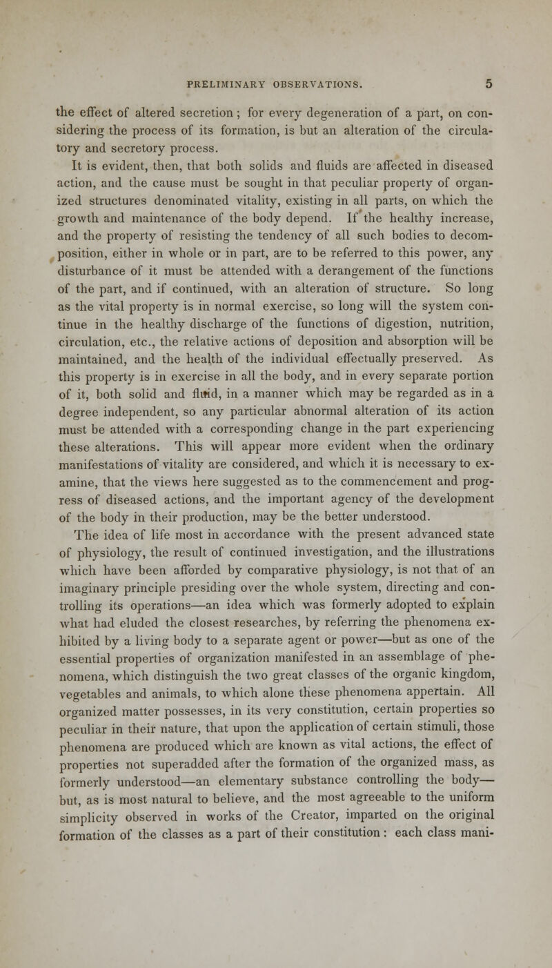 the effect of altered secretion; for every degeneration of a part, on con- sidering the process of its formation, is but an alteration of the circula- tory and secretory process. It is evident, then, that both solids and fluids are affected in diseased action, and the cause must be sought in that peculiar property of organ- ized structures denominated vitality, existing in all parts, on which the growth and maintenance of the body depend. If the healthy increase, and the property of resisting the tendency of all such bodies to decom- position, either in whole or in part, are to be referred to this power, any disturbance of it must be attended with a derangement of the functions of the part, and if continued, with an alteration of structure. So long as the vital property is in normal exercise, so long will the system con- tinue in the healthy discharge of the functions of digestion, nutrition, circulation, etc., the relative actions of deposition and absorption will be maintained, and the health of the individual effectually preserved. As this property is in exercise in all the body, and in every separate portion of it, both solid and fliftd, in a manner which may be regarded as in a degree independent, so any particular abnormal alteration of its action must be attended with a corresponding change in the part experiencing these alterations. This will appear more evident when the ordinary manifestations of vitality are considered, and which it is necessary to ex- amine, that the views here suggested as to the commencement and prog- ress of diseased actions, and the important agency of the development of the body in their production, may be the better understood. The idea of life most in accordance with the present advanced state of physiology, the result of continued investigation, and the illustrations which have been afforded by comparative physiology, is not that of an imaginary principle presiding over the whole system, directing and con- trolling its operations—an idea which was formerly adopted to explain what had eluded the closest researches, by referring the phenomena ex- hibited by a living body to a separate agent or power—but as one of the essential properties of organization manifested in an assemblage of phe- nomena, which distinguish the two great classes of the organic kingdom, vegetables and animals, to which alone these phenomena appertain. All organized matter possesses, in its very constitution, certain properties so peculiar in their nature, that upon the application of certain stimuli, those phenomena are produced which are known as vital actions, the effect of properties not superadded after the formation of the organized mass, as formerly understood—an elementary substance controlling the body— but, as is most natural to believe, and the most agreeable to the uniform simplicity observed in works of the Creator, imparted on the original formation of the classes as a part of their constitution: each class mani-
