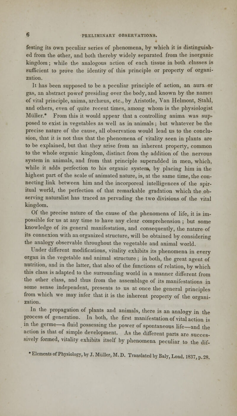 festing its own peculiar series of phenomena, by which it is distinguish- ed from the other, and both thereby widely separated from the inorganic kingdom; while the analogous action of each tissue in both classes is sufficient to prove the identity of this principle or property of organi- zation. It has been supposed to be a peculiar principle of action, an aura or gas, an abstract power presiding over the body, and known by the names of vital principle, anima, archaeus, etc., by Aristotle, Van Helmont, Staid, and others, even of quite recent times, among whom is the physiologist Muller.* From this it would appear that a controlling anima was sup- posed to exist in vegetables as well as in animals ; but whatever be the precise nature of the cause, all observation would lead us to the conclu- sion, that it is not thus that the phenomena of vitality seen in plants are to be explained, but that they arise from an inherent property, common to the whole organic kingdom, distinct from the addition of the nervous system in animals, and from that principle superadded in men, which, while it adds perfection to his organic system, by placing him in the highest part of the scale of animated nature, is, at the same time, the con- necting link between him and the incorporeal intelligences of the spir- itual world, the perfection of that remarkable gradation which the ob- serving naturalist has traced as pervading the two divisions of the vital kingdom. Of the precise nature of the cause of the phenomena of life, it is im- possible for us at any time to have any clear comprehension ; but. some knowledge of its general manifestation, and consequently, the nature of its connexion with an organized structure, will be obtained by considering the analogy observable throughout the vegetable and animal world. Under different modifications, vitality exhibits its phenomena in every organ in the vegetable and animal structure ; in both, the great agent of nutrition, and in the latter, that also of the functions of relation, by which this class is adapted to the surrounding world in a manner different from the other class, and thus from the assemblage of its manifestations in some sense independent, presents to us at once the general principles from which we may infer that it is the inherent property of the organi- zation. In the propagation of plants and animals, there is an analogy in the process of generation. In both, the first manifestation of vital action is in the germe—a fluid possessing the power of spontaneous life—and the action is that of simple development. As the different parts are succes- sively formed, vitality exhibits itself by phenomena peculiar to the dif- • Elements of Physiology, by J. Muller, M. D. Translated by Baly, Lond. 1837, p. 28.