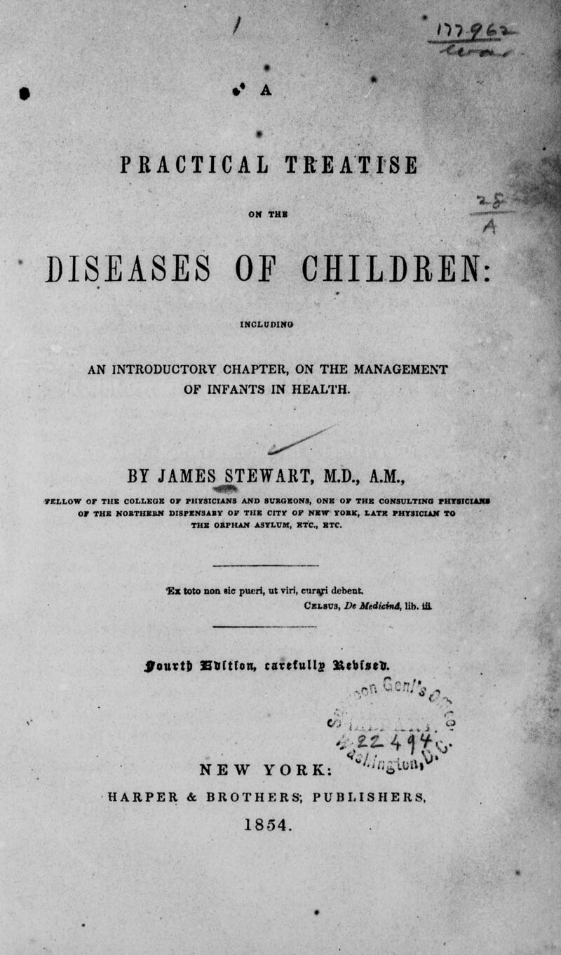 *' A PRACTICAL TREATISE ■ --»• A DISEASES OF CHILDREN: INCLUDING AN INTRODUCTORY CHAPTER, ON THE MANAGEMENT OF INFANTS IN HEALTH. BY JAMES STEWART, M.D., A.M., FELLOW OF TUB COLLEGE Or PHYSICIANS AND SURGEONS, ONE OP THE CONSULTING PHYSICIANS OP THE NOBTHEBN DI8FENSABY OF THE CITY OF NEW VOBK, LATK PHYSICIAN TO THE OBrHAN ASYLUM, KTC, ETC. Kx toto non sic pueri, ut viri, curaji debent Celsus, De MrdicinA, lib. ill ifourtj) SUftfon, carefully 3&ebfset«. t/.i j b NEW YORK: '»'flfu»i HARPER & BROTHERS; PUBLISHERS, 1854.