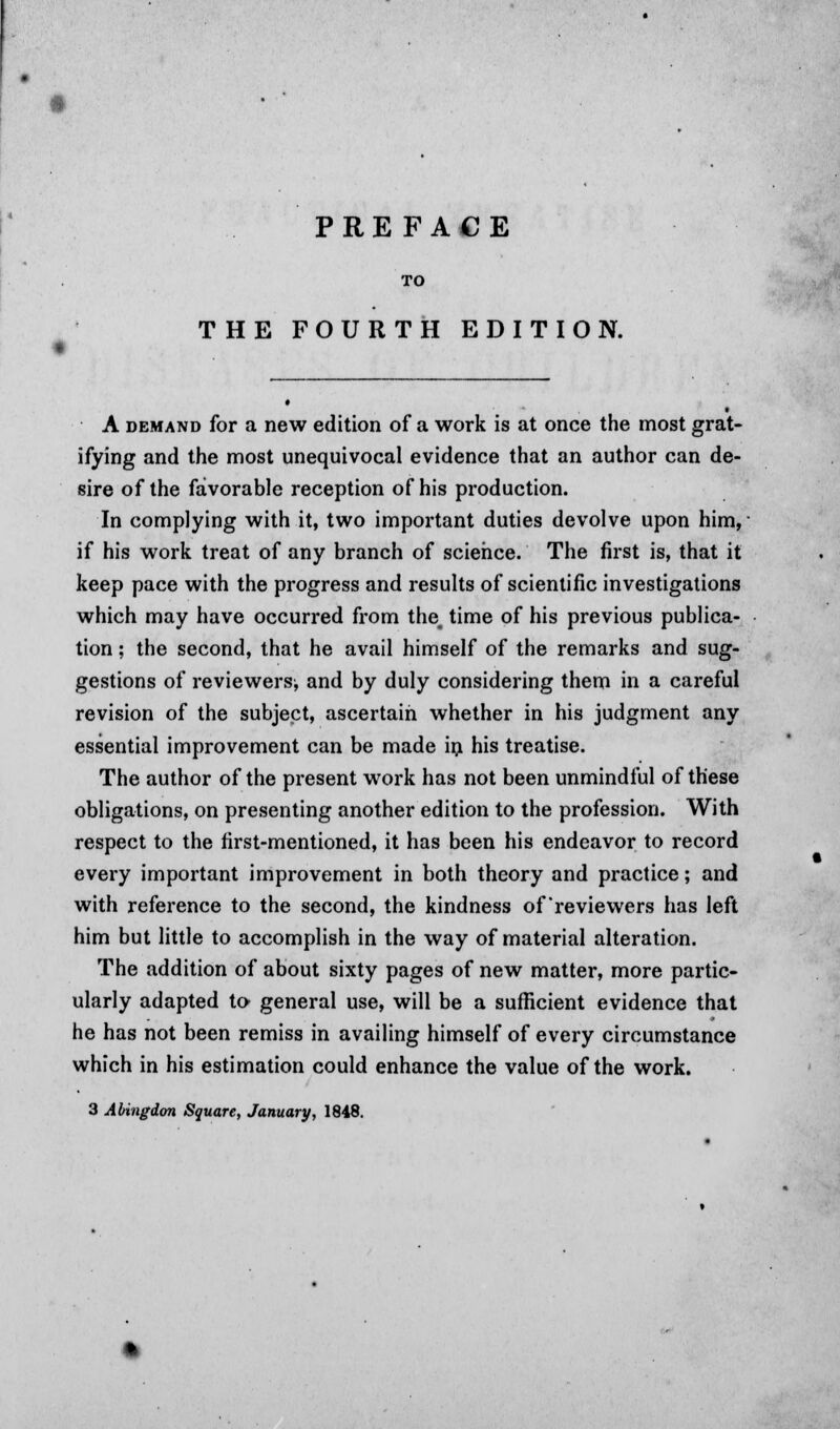 • TO THE FOURTH EDITION. A demand for a new edition of a work is at once the most grat- ifying and the most unequivocal evidence that an author can de- sire of the favorable reception of his production. In complying with it, two important duties devolve upon him, ■ if his work treat of any branch of science. The first is, that it keep pace with the progress and results of scientific investigations which may have occurred from the, time of his previous publica- tion ; the second, that he avail himself of the remarks and sug- gestions of reviewers^ and by duly considering them in a careful revision of the subject, ascertain whether in his judgment any essential improvement can be made in his treatise. The author of the present work has not been unmindful of these obligations, on presenting another edition to the profession. With respect to the first-mentioned, it has been his endeavor to record every important improvement in both theory and practice; and with reference to the second, the kindness of reviewers has left him but little to accomplish in the way of material alteration. The addition of about sixty pages of new matter, more partic- ularly adapted to general use, will be a sufficient evidence that he has not been remiss in availing himself of every circumstance which in his estimation could enhance the value of the work.