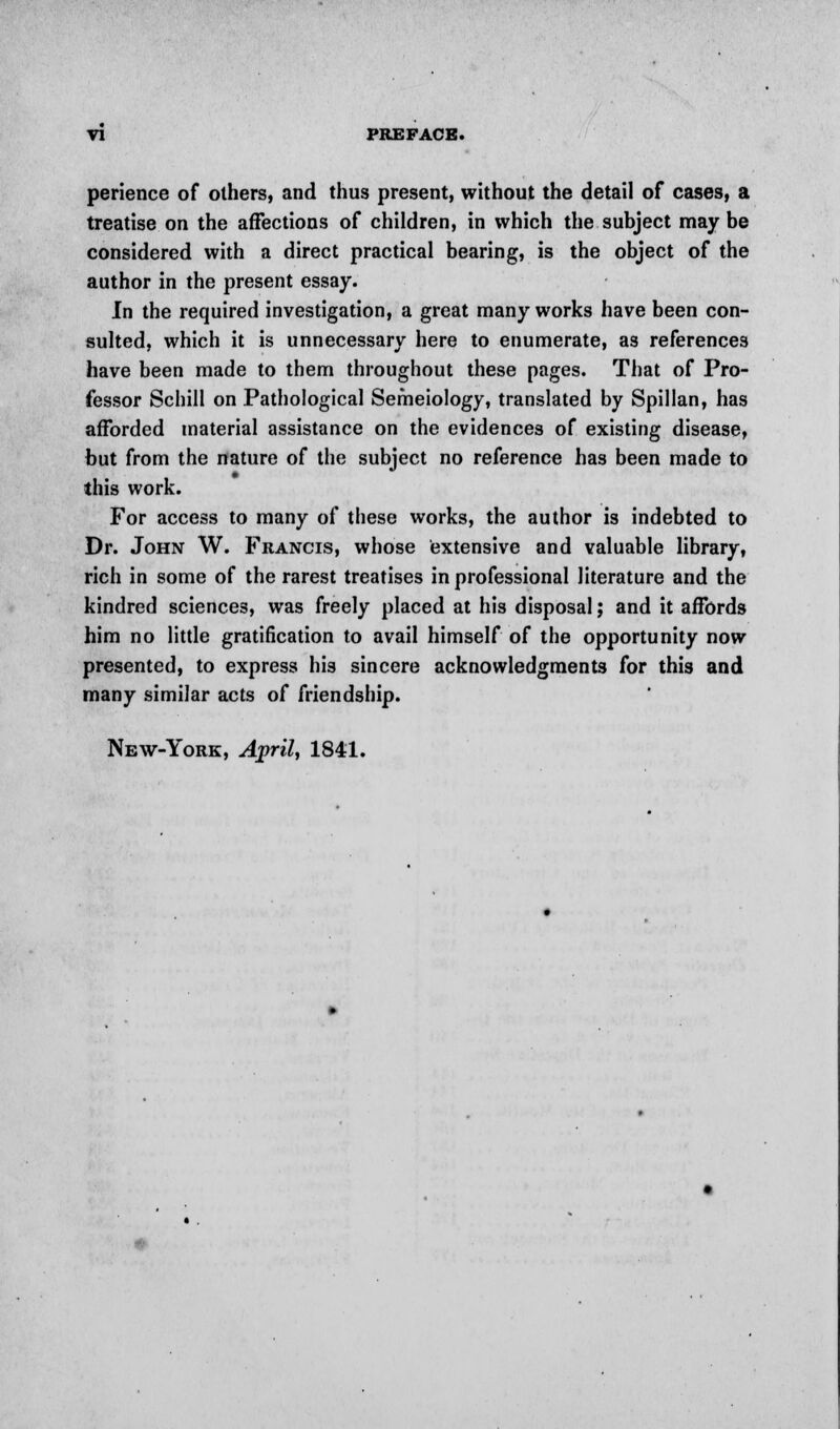 perience of others, and thus present, without the detail of cases, a treatise on the affections of children, in which the subject may be considered with a direct practical bearing, is the object of the author in the present essay. In the required investigation, a great many works have been con- sulted, which it is unnecessary here to enumerate, as references have been made to them throughout these pages. That of Pro- fessor Schill on Pathological Semeiology, translated by Spillan, has afforded material assistance on the evidences of existing disease, but from the nature of the subject no reference has been made to this work. For access to many of these works, the author is indebted to Dr. John W. Francis, whose extensive and valuable library, rich in some of the rarest treatises in professional literature and the kindred sciences, was freely placed at his disposal; and it affords him no little gratification to avail himself of the opportunity now presented, to express his sincere acknowledgments for this and many similar acts of friendship. New-York, April, 1841.