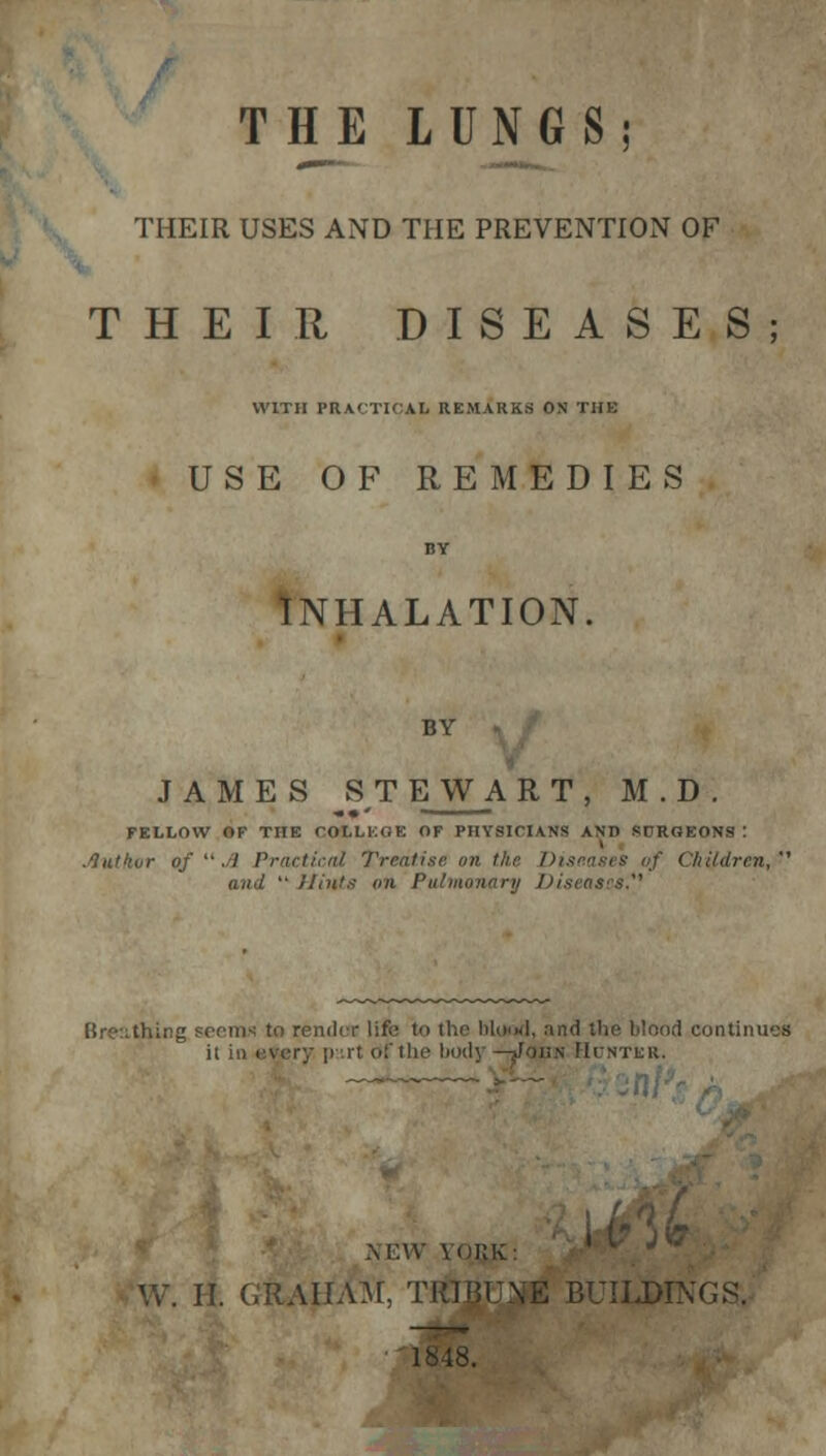 THE LUNGS; THEIR USES AND THE PREVENTION OF THEIR DISEASES; WITH PRACTICAL REMARKS ON TUB USE OF REMEDIES BY INHALATION. BY JAMES STEWAR T, M . D . FELLOW OF THE COLLEGE OF PHYSICIANS AND SCRGEONS : .lutkur of  A Practical Treatise on th f Children,' and  Hints an Pulmonary Diseases'' g seem-; to render life to the blood, and the blood contira it in every pit of t lie body—John Hdntkr. NEW \i)KK: W. II. GRAHAM, TRIBUTE BUILDINGS. '18