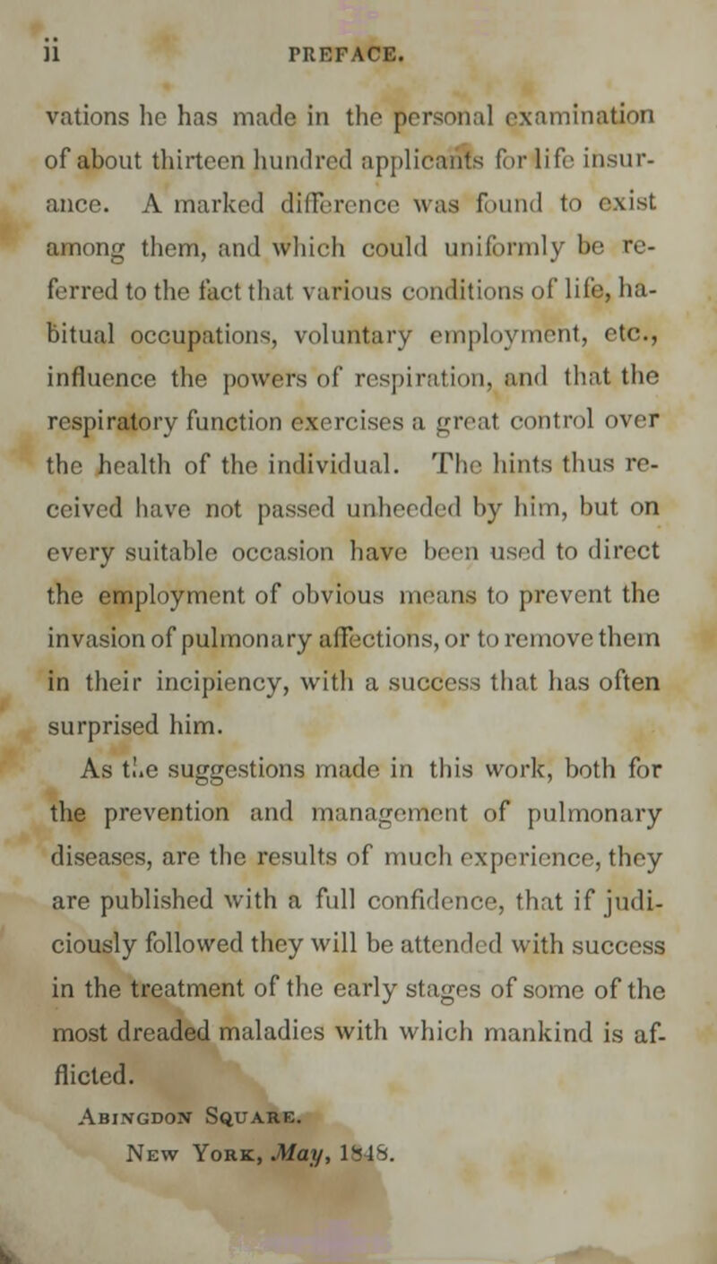 vations he has made in the personal examination of about thirteen hundred applicants for life insur- ance. A marked difference was found to exist among them, and which could uniformly be re- ferredtothe fact that various conditions of life, ha- bitual occupations, voluntary employment, etc., influence the powers of respiration, and that the respiratory function exercises a great control over the health of the individual. The hints thus re- ceived have not passed unheeded by him, but on every suitable occasion have been used to direct the employment of obvious means to prevent the invasion of pulmonary affections, or to remove them in their incipiency, with a success that has often surprised him. As t!.e suggestions made in this work, both for the prevention and management of pulmonary diseases, are the results of much experience, they are published with a full confidence, that if judi- ciously followed they will be attended with success in the treatment of the early stages of some of the most dreaded maladies with which mankind is af- flicted. Abingdon' Square. New York, May, 1S4S.