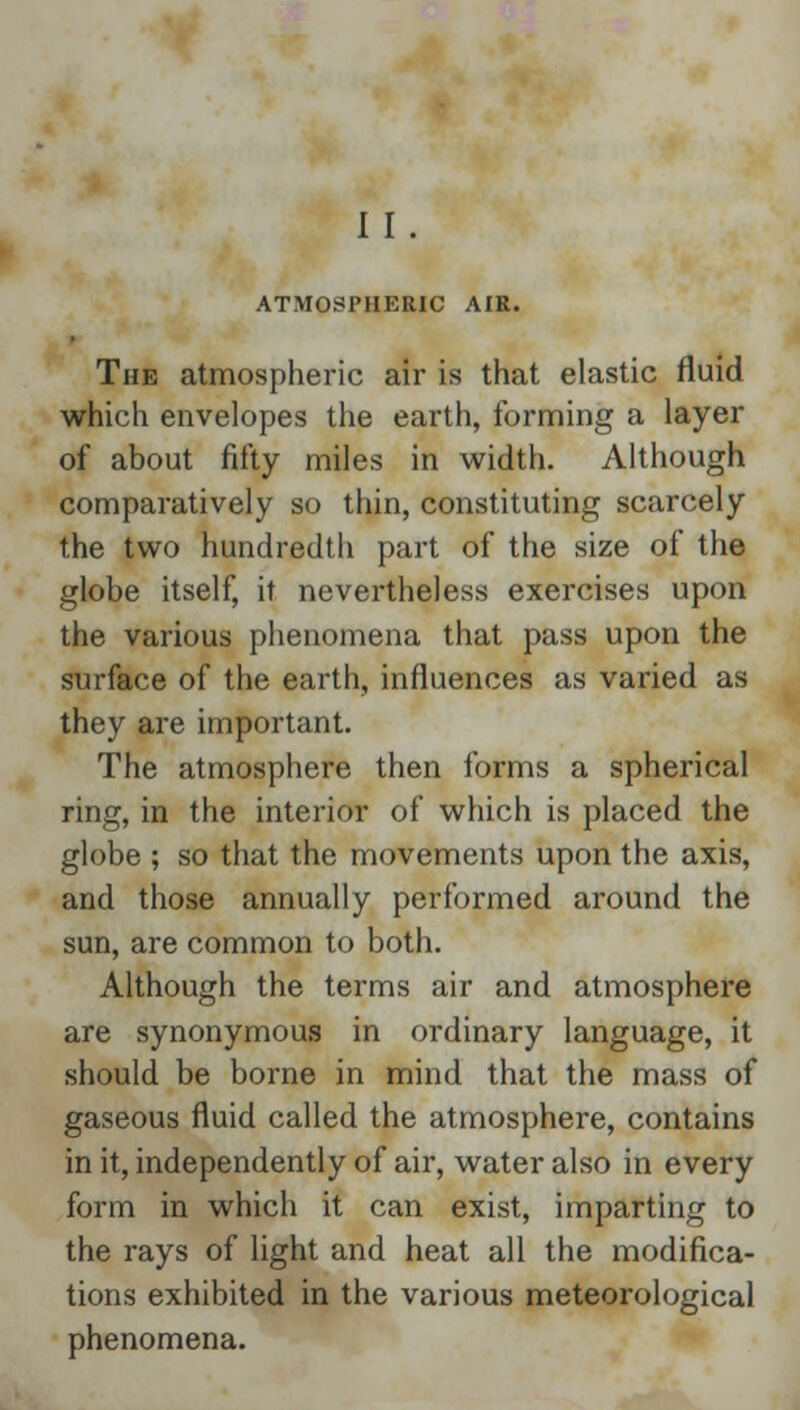 II. ATMOSPHERIC AIR. The atmospheric air is that elastic fluid which envelopes the earth, forming a layer of about fifty miles in width. Although comparatively so thin, constituting scarcely the two hundredth part of the size of the globe itself, it nevertheless exercises upon the various phenomena that pass upon the surface of the earth, influences as varied as they are important. The atmosphere then forms a spherical ring, in the interior of which is placed the globe ; so that the movements upon the axis, and those annually performed around the sun, are common to both. Although the terms air and atmosphere are synonymous in ordinary language, it should be borne in mind that the mass of gaseous fluid called the atmosphere, contains in it, independently of air, water also in every form in which it can exist, imparting to the rays of light and heat all the modifica- tions exhibited in the various meteorological phenomena.