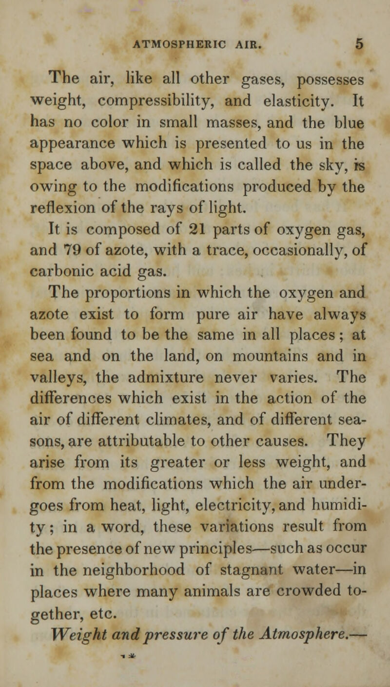 The air, like all other gases, possesses weight, compressibility, and elasticity. It has no color in small masses, and the blue appearance which is presented to us in the space above, and which is called the sky, is owing to the modifications produced by the reflexion of the rays of light. It is composed of 21 parts of oxygen gas, and 79 of azote, with a trace, occasionally, of carbonic acid gas. The proportions in which the oxygen and azote exist to form pure air have always been found to be the same in all places; at sea and on the land, on mountains and in valleys, the admixture never varies. The differences which exist in the action of the air of different climates, and of different sea- sons, are attributable to other causes. They arise from its greater or less weight, and from the modifications which the air under- goes from heat, light, electricity, and humidi- ty ; in a word, these variations result from the presence of new principles—such as occur in the neighborhood of stagnant water—in places where many animals are crowded to- gether, etc. Weight and pressure of the Atmosphere.—