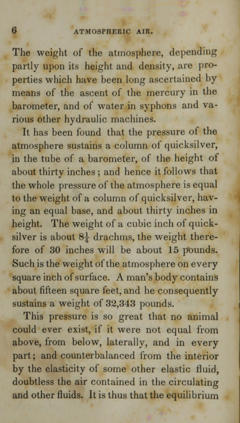 The weight of the atmosphere, depending partly upon its height and density, are pro- perties which have been long ascertained by means of the ascent of the mercury in the barometer, and of water in syphons and va- rious other hydraulic machines. It has been found that the pressure of the atmosphere sustains a column of quicksilver, in the tube of a barometer, of the height of about thirty inches ; and hence it follows that the whole pressure of the atmosphere is equal to the weight of a column of quicksilver, hav- ing an equal base, and about thirty inches in height. The weight of a cubic inch of quick- silver is about 8\ drachms, the weight there- fore of 30 inches will be about 15 pounds. Such is the weight of the atmosphere on every square inch of surface. A man's body contains about fifteen square feet, and he consequently sustains a weight of 32,343 pounds. This pressure is so great that no animal could ever exist, if it were not equal from above, from below, laterally, and in every part; and counterbalanced from the interior by the elasticity of some other elastic fluid, doubtless the air contained in the circulating and other fluids. It is thus that the equilibrium