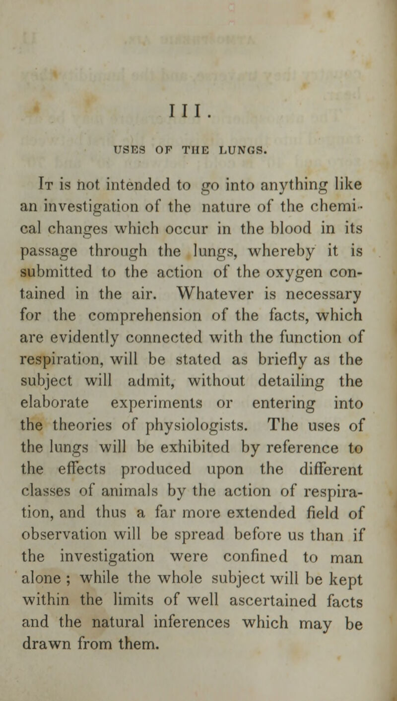 USES OF THE LUNGS. It is hot intended to go into anything like an investigation of the nature of the chemi- cal changes which occur in the blood in its passage through the lungs, whereby it is submitted to the action of the oxygen con- tained in the air. Whatever is necessary for the comprehension of the facts, which are evidently connected with the function of respiration, will be stated as briefly as the subject will admit, without detailing the elaborate experiments or entering into the theories of physiologists. The uses of the lungs will be exhibited by reference to the effects produced upon the different classes of animals by the action of respira- tion, and thus a far more extended field of observation will be spread before us than if the investigation were confined to man alone ; while the whole subject will be kept within the limits of well ascertained facts and the natural inferences which may be drawn from them.