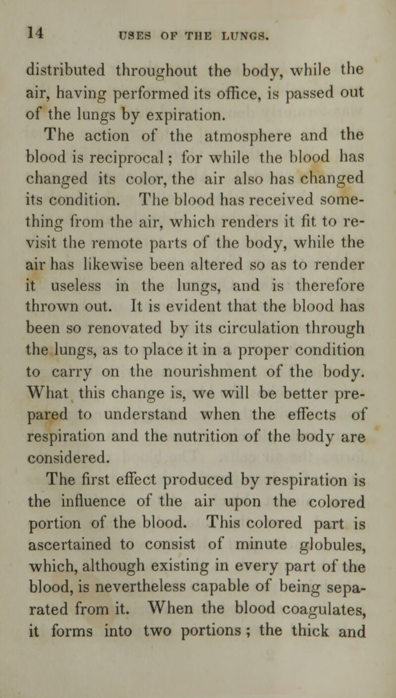 distributed throughout the body, while the air, having performed its office, is passed out of the lungs by expiration. The action of the atmosphere and the blood is reciprocal; for while the blood has changed its color, the air also has changed its condition. The blood has received some- thing from the air, which renders it fit to re- visit the remote parts of the body, while the air has likewise been altered so as to render it useless in the lungs, and is therefore thrown out. It is evident that the blood has been so renovated by its circulation through the lungs, as to place it in a proper condition to carry on the nourishment of the body. What this change is, we will be better pre- pared to understand when the effects of respiration and the nutrition of the body are considered. The first effect produced by respiration is the influence of the air upon the colored portion of the blood. This colored part is ascertained to consist of minute globules, which, although existing in every part of the blood, is nevertheless capable of being sepa- rated from it. When the blood coagulates, it forms into two portions; the thick and